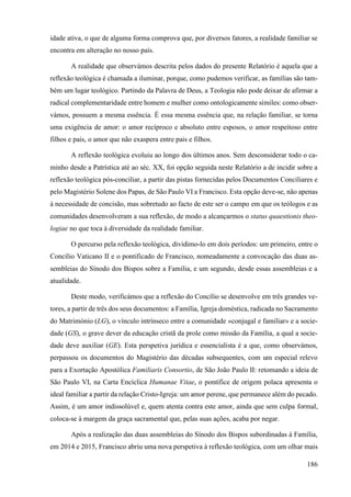 186
idade ativa, o que de alguma forma comprova que, por diversos fatores, a realidade familiar se
encontra em alteração no nosso país.
A realidade que observámos descrita pelos dados do presente Relatório é aquela que a
reflexão teológica é chamada a iluminar, porque, como pudemos verificar, as famílias são tam-
bém um lugar teológico. Partindo da Palavra de Deus, a Teologia não pode deixar de afirmar a
radical complementaridade entre homem e mulher como ontologicamente símiles: como obser-
vámos, possuem a mesma essência. É essa mesma essência que, na relação familiar, se torna
uma exigência de amor: o amor recíproco e absoluto entre esposos, o amor respeitoso entre
filhos e pais, o amor que não exaspera entre pais e filhos.
A reflexão teológica evoluiu ao longo dos últimos anos. Sem desconsiderar todo o ca-
minho desde a Patrística até ao séc. XX, foi opção seguida neste Relatório a de incidir sobre a
reflexão teológica pós-conciliar, a partir das pistas fornecidas pelos Documentos Conciliares e
pelo Magistério Solene dos Papas, de São Paulo VI a Francisco. Esta opção deve-se, não apenas
à necessidade de concisão, mas sobretudo ao facto de este ser o campo em que os teólogos e as
comunidades desenvolveram a sua reflexão, de modo a alcançarmos o status quaestionis theo-
logiae no que toca à diversidade da realidade familiar.
O percurso pela reflexão teológica, dividimo-lo em dois períodos: um primeiro, entre o
Concílio Vaticano II e o pontificado de Francisco, nomeadamente a convocação das duas as-
sembleias do Sínodo dos Bispos sobre a Família, e um segundo, desde essas assembleias e a
atualidade.
Deste modo, verificámos que a reflexão do Concílio se desenvolve em três grandes ve-
tores, a partir de três dos seus documentos: a Família, Igreja doméstica, radicada no Sacramento
do Matrimónio (LG), o vínculo intrínseco entre a comunidade «conjugal e familiar» e a socie-
dade (GS), o grave dever da educação cristã da prole como missão da Família, a qual a socie-
dade deve auxiliar (GE). Esta perspetiva jurídica e essencialista é a que, como observámos,
perpassou os documentos do Magistério das décadas subsequentes, com um especial relevo
para a Exortação Apostólica Familiaris Consortio, de São João Paulo II: retomando a ideia de
São Paulo VI, na Carta Encíclica Humanae Vitae, o pontífice de origem polaca apresenta o
ideal familiar a partir da relação Cristo-Igreja: um amor perene, que permanece além do pecado.
Assim, é um amor indissolúvel e, quem atenta contra este amor, ainda que sem culpa formal,
coloca-se à margem da graça sacramental que, pelas suas ações, acaba por negar.
Após a realização das duas assembleias do Sínodo dos Bispos subordinadas à Família,
em 2014 e 2015, Francisco abriu uma nova perspetiva à reflexão teológica, com um olhar mais
 