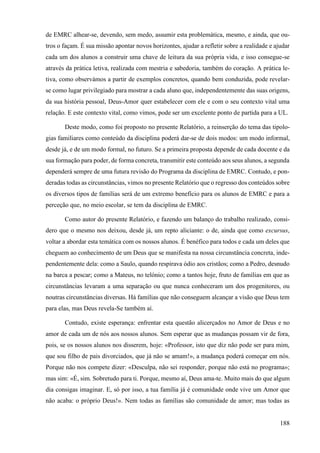 188
de EMRC alhear-se, devendo, sem medo, assumir esta problemática, mesmo, e ainda, que ou-
tros o façam. É sua missão apontar novos horizontes, ajudar a refletir sobre a realidade e ajudar
cada um dos alunos a construir uma chave de leitura da sua própria vida, e isso consegue-se
através da prática letiva, realizada com mestria e sabedoria, também do coração. A prática le-
tiva, como observámos a partir de exemplos concretos, quando bem conduzida, pode revelar-
se como lugar privilegiado para mostrar a cada aluno que, independentemente das suas origens,
da sua história pessoal, Deus-Amor quer estabelecer com ele e com o seu contexto vital uma
relação. E este contexto vital, como vimos, pode ser um excelente ponto de partida para a UL.
Deste modo, como foi proposto no presente Relatório, a reinserção do tema das tipolo-
gias familiares como conteúdo da disciplina poderá dar-se de dois modos: um modo informal,
desde já, e de um modo formal, no futuro. Se a primeira proposta depende de cada docente e da
sua formação para poder, de forma concreta, transmitir este conteúdo aos seus alunos, a segunda
dependerá sempre de uma futura revisão do Programa da disciplina de EMRC. Contudo, e pon-
deradas todas as circunstâncias, vimos no presente Relatório que o regresso dos conteúdos sobre
os diversos tipos de famílias será de um extremo benefício para os alunos de EMRC e para a
perceção que, no meio escolar, se tem da disciplina de EMRC.
Como autor do presente Relatório, e fazendo um balanço do trabalho realizado, consi-
dero que o mesmo nos deixou, desde já, um repto aliciante: o de, ainda que como excursus,
voltar a abordar esta temática com os nossos alunos. É benéfico para todos e cada um deles que
cheguem ao conhecimento de um Deus que se manifesta na nossa circunstância concreta, inde-
pendentemente dela: como a Saulo, quando respirava ódio aos cristãos; como a Pedro, desnudo
na barca a pescar; como a Mateus, no telónio; como a tantos hoje, fruto de famílias em que as
circunstâncias levaram a uma separação ou que nunca conheceram um dos progenitores, ou
noutras circunstâncias diversas. Há famílias que não conseguem alcançar a visão que Deus tem
para elas, mas Deus revela-Se também aí.
Contudo, existe esperança: enfrentar esta questão alicerçados no Amor de Deus e no
amor de cada um de nós aos nossos alunos. Sem esperar que as mudanças possam vir de fora,
pois, se os nossos alunos nos disserem, hoje: «Professor, isto que diz não pode ser para mim,
que sou filho de pais divorciados, que já não se amam!», a mudança poderá começar em nós.
Porque não nos compete dizer: «Desculpa, não sei responder, porque não está no programa»;
mas sim: «É, sim. Sobretudo para ti. Porque, mesmo aí, Deus ama-te. Muito mais do que algum
dia consigas imaginar. E, só por isso, a tua família já é comunidade onde vive um Amor que
não acaba: o próprio Deus!». Nem todas as famílias são comunidade de amor; mas todas as
 