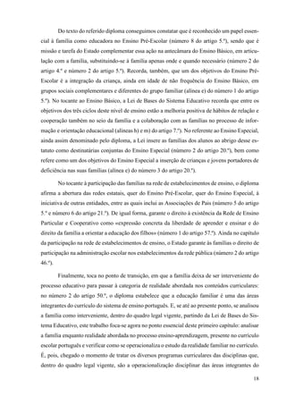 18
Do texto do referido diploma conseguimos constatar que é reconhecido um papel essen-
cial à família como educadora no Ensino Pré-Escolar (número 8 do artigo 5.º), sendo que é
missão e tarefa do Estado complementar essa ação na antecâmara do Ensino Básico, em articu-
lação com a família, substituindo-se à família apenas onde e quando necessário (número 2 do
artigo 4.º e número 2 do artigo 5.º). Recorda, também, que um dos objetivos do Ensino Pré-
Escolar é a integração da criança, ainda em idade de não frequência do Ensino Básico, em
grupos sociais complementares e diferentes do grupo familiar (alínea e) do número 1 do artigo
5.º). No tocante ao Ensino Básico, a Lei de Bases do Sistema Educativo recorda que entre os
objetivos dos três ciclos deste nível de ensino estão a melhoria positiva de hábitos de relação e
cooperação também no seio da família e a colaboração com as famílias no processo de infor-
mação e orientação educacional (alíneas h) e m) do artigo 7.º). No referente ao Ensino Especial,
ainda assim denominado pelo diploma, a Lei insere as famílias dos alunos ao abrigo desse es-
tatuto como destinatárias conjuntas do Ensino Especial (número 2 do artigo 20.º), bem como
refere como um dos objetivos do Ensino Especial a inserção de crianças e jovens portadores de
deficiência nas suas famílias (alínea e) do número 3 do artigo 20.º).
No tocante à participação das famílias na rede de estabelecimentos de ensino, o diploma
afirma a abertura das redes estatais, quer do Ensino Pré-Escolar, quer do Ensino Especial, à
iniciativa de outras entidades, entre as quais inclui as Associações de Pais (número 5 do artigo
5.º e número 6 do artigo 21.º). De igual forma, garante o direito à existência da Rede de Ensino
Particular e Cooperativo como «expressão concreta da liberdade de aprender e ensinar e do
direito da família a orientar a educação dos filhos» (número 1 do artigo 57.º). Ainda no capítulo
da participação na rede de estabelecimentos de ensino, o Estado garante às famílias o direito de
participação na administração escolar nos estabelecimentos da rede pública (número 2 do artigo
46.º).
Finalmente, toca no ponto de transição, em que a família deixa de ser interveniente do
processo educativo para passar à categoria de realidade abordada nos conteúdos curriculares:
no número 2 do artigo 50.º, o diploma estabelece que a educação familiar é uma das áreas
integrantes do currículo do sistema de ensino português. E, se até ao presente ponto, se analisou
a família como interveniente, dentro do quadro legal vigente, partindo da Lei de Bases do Sis-
tema Educativo, este trabalho foca-se agora no ponto essencial deste primeiro capítulo: analisar
a família enquanto realidade abordada no processo ensino-aprendizagem, presente no currículo
escolar português e verificar como se operacionaliza o estudo da realidade familiar no currículo.
É, pois, chegado o momento de tratar os diversos programas curriculares das disciplinas que,
dentro do quadro legal vigente, são a operacionalização disciplinar das áreas integrantes do
 