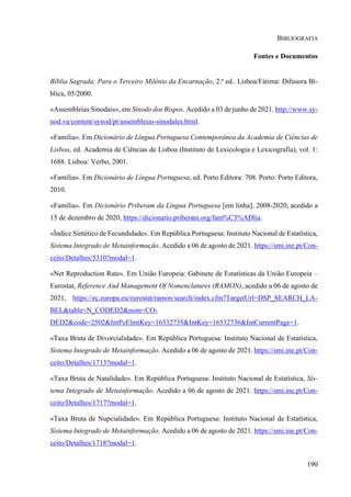 190
BIBLIOGRAFIA
Fontes e Documentos
Bíblia Sagrada; Para o Terceiro Milénio da Encarnação, 2.ª ed.. Lisboa/Fátima: Difusora Bí-
blica, 05/2000.
«Assembleias Sinodais», em Sínodo dos Bispos. Acedido a 03 de junho de 2021. http://www.sy-
nod.va/content/synod/pt/assembleias-sinodales.html.
«Família». Em Dicionário de Língua Portuguesa Contemporânea da Academia de Ciências de
Lisboa, ed. Academia de Ciências de Lisboa (Instituto de Lexicologia e Lexicografia), vol. 1:
1688. Lisboa: Verbo, 2001.
«Família». Em Dicionário de Língua Portuguesa, ed. Porto Editora: 708. Porto: Porto Editora,
2010.
«Família». Em Dicionário Priberam da Língua Portuguesa [em linha], 2008-2020, acedido a
15 de dezembro de 2020, https://dicionario.priberam.org/fam%C3%ADlia.
«Índice Sintético de Fecundidade». Em República Portuguesa: Instituto Nacional de Estatística,
Sistema Integrado de Metainformação. Acedido a 06 de agosto de 2021. https://smi.ine.pt/Con-
ceito/Detalhes/5310?modal=1.
«Net Reproduction Rate». Em União Europeia: Gabinete de Estatísticas da União Europeia –
Eurostat, Reference And Management Of Nomenclatures (RAMON), acedido a 06 de agosto de
2021, https://ec.europa.eu/eurostat/ramon/search/index.cfm?TargetUrl=DSP_SEARCH_LA-
BEL&table=N_CODED2&nom=CO-
DED2&code=2502&IntPcElmtKey=16532735&IntKey=16532736&IntCurrentPage=1.
«Taxa Bruta de Divorcialidade». Em República Portuguesa: Instituto Nacional de Estatística,
Sistema Integrado de Metainformação. Acedido a 06 de agosto de 2021. https://smi.ine.pt/Con-
ceito/Detalhes/1713?modal=1.
«Taxa Bruta de Natalidade». Em República Portuguesa: Instituto Nacional de Estatística, Sis-
tema Integrado de Metainformação. Acedido a 06 de agosto de 2021. https://smi.ine.pt/Con-
ceito/Detalhes/1717?modal=1.
«Taxa Bruta de Nupcialidade». Em República Portuguesa: Instituto Nacional de Estatística,
Sistema Integrado de Metainformação. Acedido a 06 de agosto de 2021. https://smi.ine.pt/Con-
ceito/Detalhes/1718?modal=1.
 