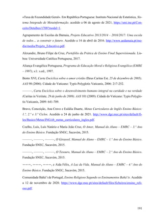 191
«Taxa de Fecundidade Geral». Em República Portuguesa: Instituto Nacional de Estatística, Sis-
tema Integrado de Metainformação. acedido a 06 de agosto de 2021, https://smi.ine.pt/Con-
ceito/Detalhes/1708?modal=1.
Agrupamento de Escolas da Damaia, Projeto Educativo 2013/2014 – 2016/2017: Uma escola
de todos… a construir o futuro. Acedido a 14 de abril de 2016. http://www.aedamaia.pt/me-
dia/media/Projeto_Educativo.pdf.
Alexandre, Bruno Filipe da Cruz, Portefólio da Prática de Ensino Final Supervisionada. Lis-
boa: Universidade Católica Portuguesa, 2017.
Aliança Evangélica Portuguesa, Programa de Educação Moral e Religiosa Evangélica (EMRE
– 1997), s.l.: s.ed., 1997.
Bento XVI, Carta Encíclica sobre o amor cristão (Deus Caritas Est, 25 de dezembro de 2005).
AAS 98 (2006). Cidade do Vaticano: Typis Polyglotis Vaticanis, 2006: 217-252.
———, Carta Encíclica sobre o desenvolvimento humano integral na caridade e na verdade
(Caritas in Veritate, 29 de junho de 2009). AAS 101 (2009). Cidade do Vaticano: Typis Polyglo-
tis Vaticanis, 2009: 641-709.
Bravo, Conceição, Ana Cravo e Eulália Duarte, Metas Curriculares de Inglês Ensino Básico:
1.º, 2.º e 3.º Ciclos. Acedido a 24 de junho de 2021. http://www.dge.mec.pt/sites/default/fi-
les/Basico/Metas/ING/eb_metas_curriculares_ingles.pdf.
Coelho, Luís, Luís Natário e Maria João Cruz, O Amor, Manual do Aluno – EMRC – 3.º Ano
do Ensino Básico. Fundação SNEC, Sacavém, 2015.
———, ———, ———, O Girassol, Manual do Aluno – EMRC – 1.º Ano do Ensino Básico.
Fundação SNEC, Sacavém, 2015.
———, ———, ———, O Tesouro, Manual do Aluno – EMRC – 2.º Ano do Ensino Básico.
Fundação SNEC, Sacavém, 2015.
———, ———, ———, e Aida Félix, A Luz da Vida, Manual do Aluno – EMRC – 4.º Ano do
Ensino Básico. Fundação SNEC, Sacavém, 2015.
Comunidade Bahá’i de Portugal, Ensino Religioso Segundo os Ensinamentos Bahá’is. Acedido
a 12 de novembro de 2020. https://www.dge.mec.pt/sites/default/files/ficheiros/ensino_reli-
oso.pdf.
 