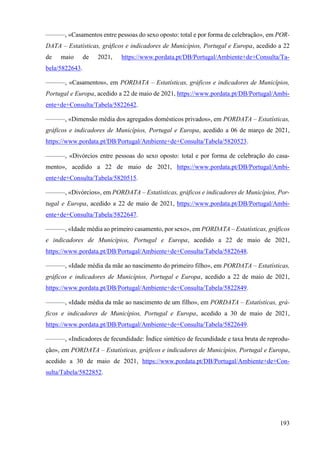193
———, «Casamentos entre pessoas do sexo oposto: total e por forma de celebração», em POR-
DATA – Estatísticas, gráficos e indicadores de Municípios, Portugal e Europa, acedido a 22
de maio de 2021, https://www.pordata.pt/DB/Portugal/Ambiente+de+Consulta/Ta-
bela/5822643.
———, «Casamentos», em PORDATA – Estatísticas, gráficos e indicadores de Municípios,
Portugal e Europa, acedido a 22 de maio de 2021, https://www.pordata.pt/DB/Portugal/Ambi-
ente+de+Consulta/Tabela/5822642.
———, «Dimensão média dos agregados domésticos privados», em PORDATA – Estatísticas,
gráficos e indicadores de Municípios, Portugal e Europa, acedido a 06 de março de 2021,
https://www.pordata.pt/DB/Portugal/Ambiente+de+Consulta/Tabela/5820523.
———, «Divórcios entre pessoas do sexo oposto: total e por forma de celebração do casa-
mento», acedido a 22 de maio de 2021, https://www.pordata.pt/DB/Portugal/Ambi-
ente+de+Consulta/Tabela/5820515.
———, «Divórcios», em PORDATA – Estatísticas, gráficos e indicadores de Municípios, Por-
tugal e Europa, acedido a 22 de maio de 2021, https://www.pordata.pt/DB/Portugal/Ambi-
ente+de+Consulta/Tabela/5822647.
———, «Idade média ao primeiro casamento, por sexo», em PORDATA – Estatísticas, gráficos
e indicadores de Municípios, Portugal e Europa, acedido a 22 de maio de 2021,
https://www.pordata.pt/DB/Portugal/Ambiente+de+Consulta/Tabela/5822648.
———, «Idade média da mãe ao nascimento do primeiro filho», em PORDATA – Estatísticas,
gráficos e indicadores de Municípios, Portugal e Europa, acedido a 22 de maio de 2021,
https://www.pordata.pt/DB/Portugal/Ambiente+de+Consulta/Tabela/5822849.
———, «Idade média da mãe ao nascimento de um filho», em PORDATA – Estatísticas, grá-
ficos e indicadores de Municípios, Portugal e Europa, acedido a 30 de maio de 2021,
https://www.pordata.pt/DB/Portugal/Ambiente+de+Consulta/Tabela/5822649.
———, «Indicadores de fecundidade: Índice sintético de fecundidade e taxa bruta de reprodu-
ção», em PORDATA – Estatísticas, gráficos e indicadores de Municípios, Portugal e Europa,
acedido a 30 de maio de 2021, https://www.pordata.pt/DB/Portugal/Ambiente+de+Con-
sulta/Tabela/5822852.
 
