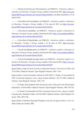 194
———, «Número de divórcios por 100 casamentos», em PORDATA – Estatísticas, gráficos e
indicadores de Municípios, Portugal e Europa, acedido a 22 de maio de 2021, https://www.por-
data.pt/DB/Portugal/Ambiente+de+Consulta/Tabela/5822650, com dados atualizados a 27 de
abril de 2021.
———, «Taxa Bruta de Divorcialidade», em PORDATA – Estatísticas, gráficos e indicadores
de Municípios, Portugal e Europa, acedido a 22 de maio de 2021, em https://www.por-
data.pt/DB/Portugal/Ambiente+de+Consulta/Tabela/5822651.
———, «Taxa bruta de natalidade», em PORDATA – Estatísticas, gráficos e indicadores de
Municípios, Portugal e Europa, acedido a 30 de maio de 2021, https://www.pordata.pt/DB/Por-
tugal/Ambiente+de+Consulta/Tabela/5822853.
———, «Taxa Bruta de Nupcialidade», em PORDATA – Estatísticas, gráficos e indicadores
de Municípios, Portugal e Europa, acedido a 22 de maio de 2021, https://www.por-
data.pt/DB/Portugal/Ambiente+de+Consulta/Tabela/5822652.
———, «Taxa de fecundidade geral», em PORDATA – Estatísticas, gráficos e indicadores de
Municípios, Portugal e Europa, acedido a 30 de maio de 2021, https://www.pordata.pt/DB/Por-
tugal/Ambiente+de+Consulta/Tabela/5822851.
———, «Taxa de fecundidade por grupo etário», em PORDATA – Estatísticas, gráficos e in-
dicadores de Municípios, Portugal e Europa, acedido a 30 de maio de 2021, https://www.por-
data.pt/DB/Portugal/Ambiente+de+Consulta/Tabela/5822850.
Igreja Católica, Código de Direito Canónico (Codex Iuris Canonici, 25 de março de 1983). AAS
75 II (1983). Cidade do Vaticano: Typis Polyglotis Vaticanis, 1983: 1-301.
Igreja Católica: Concílio Ecuménico Vaticano II (1962-1965), 3.ª Sessão, 21 de novembro de
1964, Constituição Dogmática sobre a Igreja (Lumen Gentium). AAS 57 (1965). Cidade do
Vaticano: Typis Polyglotis Vaticanis, 1965: 5-75.
———, 4.ª Sessão, 28 de outubro de 1965, Declaração sobre a Educação Cristã (Gravissimum
Educationis). AAS 58 (1966). Cidade do Vaticano: Typis Polyglotis Vaticanis, 1966: 728-739.
———, 4.ª Sessão, 07 de dezembro de 1965, Constituição Pastoral sobre a Igreja no Mundo
Contemporâneo (Gaudium et Spes), AAS 58 (1966). Cidade do Vaticano: Typis Polyglotis Va-
ticanis, 1966: 1025-1120.
Igreja Católica: Conferência Episcopal Portuguesa, Catecismo da Igreja Católica, 2.ª ed.. Co-
imbra: Gráfica de Coimbra, 2000.
 