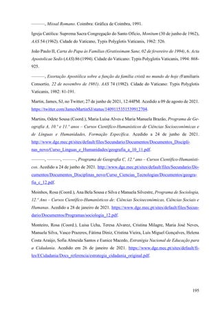195
———, Missal Romano. Coimbra: Gráfica de Coimbra, 1991.
Igreja Católica: Suprema Sacra Congregação do Santo Ofício, Monitum (30 de junho de 1962),
AAS 54 (1962). Cidade do Vaticano, Typis Polyglotis Vaticanis, 1962: 526.
João Paulo II, Carta do Papa às Famílias (Gratissimam Sane, 02 de fevereiro de 1994), 6. Acta
Apostolicae Sedis (AAS) 86 (1994). Cidade do Vaticano: Typis Polyglotis Vaticanis, 1994: 868-
925.
———, Exortação Apostólica sobre a função da família cristã no mundo de hoje (Familiaris
Consortio, 22 de novembro de 1981). AAS 74 (1982). Cidade do Vaticano: Typis Polyglotis
Vaticanis, 1982: 81-191.
Martin, James, SJ, no Twitter; 27 de junho de 2021, 12:44PM. Acedido a 09 de agosto de 2021.
https://twitter.com/JamesMartinSJ/status/1409115351539912704.
Martins, Odete Sousa (Coord.), Maria Luísa Alves e Maria Manuela Brazão, Programa de Ge-
ografia A, 10.º e 11.º anos – Cursos Científico-Humanísticos de Ciências Socioeconómicas e
de Línguas e Humanidades, Formação Específica. Acedido a 24 de junho de 2021.
http://www.dge.mec.pt/sites/default/files/Secundario/Documentos/Documentos_Discipli-
nas_novo/Curso_Linguas_e_Humanidades/geografia_a_10_11.pdf.
———, ———, ———, Programa de Geografia C, 12.º ano – Cursos Científico-Humanísti-
cos. Acedido a 24 de junho de 2021. http://www.dge.mec.pt/sites/default/files/Secundario/Do-
cumentos/Documentos_Disciplinas_novo/Curso_Ciencias_Tecnologias/Documentos/geogra-
fia_c_12.pdf.
Moinhos, Rosa (Coord.), Ana Bela Sousa e Silva e Manuela Silvestre, Programa de Sociologia,
12.º Ano – Cursos Científico-Humanísticos de: Ciências Socioeconómicas, Ciências Sociais e
Humanas. Acedido a 28 de janeiro de 2021. https://www.dge.mec.pt/sites/default/files/Secun-
dario/Documentos/Programas/sociologia_12.pdf.
Monteiro, Rosa (Coord.), Luisa Ucha, Teresa Alvarez, Cristina Milagre, Maria José Neves,
Manuela Silva, Vasco Prazeres, Fátima Diniz, Cristina Vieira, Luís Miguel Gonçalves, Helena
Costa Araújo, Sofia Almeida Santos e Eunice Macedo, Estratégia Nacional de Educação para
a Cidadania. Acedido em 26 de janeiro de 2021. https://www.dge.mec.pt/sites/default/fi-
les/ECidadania/Docs_referencia/estrategia_cidadania_original.pdf.
 