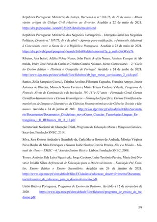 199
República Portuguesa: Ministério da Justiça, Decreto-Lei n.º 261/75, de 27 de maio – Altera
vários artigos do Código Civil relativos ao divórcio. Acedido a 22 de maio de 2021.
https://dre.pt/pesquisa/-/search/335965/details/maximized.
República Portuguesa: Ministério dos Negócios Estrangeiros – Direcção-Geral dos Negócios
Políticos, Decreto n.º 187/75, de 4 de abril – Aprova, para ratificação, o Protocolo Adicional
à Concordata entre a Santa Sé e a República Portuguesa. Acedido a 22 de maio de 2021.
https://dre.pt/web/guest/pesquisa/-/search/161689/details/normal?p_p_auth=5nO4Vu7h.
Ribeiro, Ana Isabel, Adélia Nobre Nunes, João Paulo Avelãs Nunes, António Campar de Al-
meida, Pedro José Paiva da Cunha e Cristina Castela Nolasco, Metas Curriculares – 2.º Ciclo
do Ensino Básico – História e Geografia de Portugal. Acedido a 24 de junho de 2021.
http://www.dge.mec.pt/sites/default/files/ficheiros/eb_hgp_metas_curriculares_2_ciclo.pdf.
Santos, Zélia Sampaio (Coord.), Cristina Avelino, Filomena Capucho, Francine Arroyo, Josete
Antunes de Oliveira, Manuela Sousa Tavares e Maria Teresa Cardoso Valente, Programa de
Francês, Níveis de Continuação e de Iniciação, 10º, 11º e 12º anos – Formação Geral, Cursos
Científico-Humanísticos e Cursos Tecnológicos – Formação Específica, Cursos Científico-Hu-
manísticos de Línguas e Literaturas, de Ciências Socioeconómicas e de Ciências Sociais e Hu-
manas. Acedido a 24 de junho de 2021. http://www.dge.mec.pt/sites/default/files/Secunda-
rio/Documentos/Documentos_Disciplinas_novo/Curso_Ciencias_Tecnologias/Linguas_Es-
trangeiras_I_II_III/frances_10_11_12.pdf.
Secretariado Nacional de Educação Cristã, Programa de Educação Moral e Religiosa Católica.
Sacavém, Fundação SNEC, 2014.
Silva, Sara Gomes Andrade e Guardado da, Carla Maria Gomes de Andrade, Mónica Virgínia
Paiva Rocha da Maia Henriques e Susana Isabel Santos Correia Pereira, Nós e o Mundo – Ma-
nual do Aluno – EMRC – 6.º Ano do Ensino Básico. Lisboa: Fundação SNEC, 2008.
Torres, António, Ilda Luísa Figueiredo, Jorge Cardoso, Luísa Teotónio Pereira, Maria José Ne-
ves e Rosália Silva, Referencial de Educação para o Desenvolvimento – Educação Pré-Esco-
lar, Ensino Básico e Ensino Secundário. Acedido em 26 de janeiro de 2021.
https://www.dge.mec.pt/sites/default/files/ECidadania/educacao_desenvolvimento/Documen-
tos/referencial_de_educacao_para_o_desenvolvimento.pdf.
União Budista Portuguesa, Programa de Ensino do Budismo. Acedido a 12 de novembro de
2020. https://www.dge.mec.pt/sites/default/files/ficheiros/programa_de_ensino_do_bu-
dismo.pdf.
 
