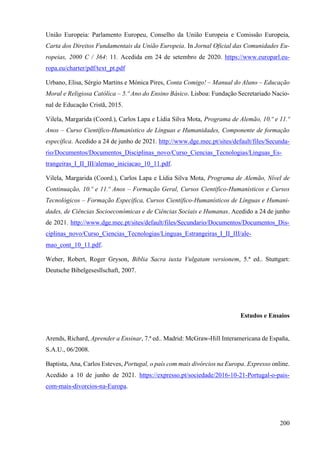 200
União Europeia: Parlamento Europeu, Conselho da União Europeia e Comissão Europeia,
Carta dos Direitos Fundamentais da União Europeia. In Jornal Oficial das Comunidades Eu-
ropeias, 2000 C / 364: 11. Acedida em 24 de setembro de 2020. https://www.europarl.eu-
ropa.eu/charter/pdf/text_pt.pdf
Urbano, Elisa, Sérgio Martins e Mónica Pires, Conta Comigo! – Manual do Aluno – Educação
Moral e Religiosa Católica – 5.º Ano do Ensino Básico. Lisboa: Fundação Secretariado Nacio-
nal de Educação Cristã, 2015.
Vilela, Margarida (Coord.), Carlos Lapa e Lídia Silva Mota, Programa de Alemão, 10.º e 11.º
Anos – Curso Científico-Humanístico de Línguas e Humanidades, Componente de formação
específica. Acedido a 24 de junho de 2021. http://www.dge.mec.pt/sites/default/files/Secunda-
rio/Documentos/Documentos_Disciplinas_novo/Curso_Ciencias_Tecnologias/Linguas_Es-
trangeiras_I_II_III/alemao_iniciacao_10_11.pdf.
Vilela, Margarida (Coord.), Carlos Lapa e Lídia Silva Mota, Programa de Alemão, Nível de
Continuação, 10.º e 11.º Anos – Formação Geral, Cursos Científico-Humanísticos e Cursos
Tecnológicos – Formação Específica, Cursos Científico-Humanísticos de Línguas e Humani-
dades, de Ciências Socioeconómicas e de Ciências Sociais e Humanas. Acedido a 24 de junho
de 2021. http://www.dge.mec.pt/sites/default/files/Secundario/Documentos/Documentos_Dis-
ciplinas_novo/Curso_Ciencias_Tecnologias/Linguas_Estrangeiras_I_II_III/ale-
mao_cont_10_11.pdf.
Weber, Robert, Roger Gryson, Biblia Sacra iuxta Vulgatam versionem, 5.ª ed.. Stuttgart:
Deutsche Bibelgesesllschaft, 2007.
Estudos e Ensaios
Arends, Richard, Aprender a Ensinar, 7.ª ed.. Madrid: McGraw-Hill Interamericana de España,
S.A.U., 06/2008.
Baptista, Ana, Carlos Esteves, Portugal, o país com mais divórcios na Europa. Expresso online.
Acedido a 10 de junho de 2021. https://expresso.pt/sociedade/2016-10-21-Portugal-o-pais-
com-mais-divorcios-na-Europa.
 