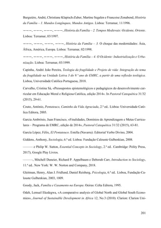 201
Burguière, André, Christiane Klapisch-Zuber, Martine Segalen e Francoise Zonabend, História
da Família – 1. Mundos Longínquos, Mundos Antigos. Lisboa: Terramar, 11/1996.
———, ———, ———, ———, História da Família – 2. Tempos Medievais: Ocidente, Oriente.
Lisboa: Terramar, 03/1997.
———, ———, ———, ———, História da Família – 3. O choque das modernidades: Ásia,
África, América, Europa. Lisboa: Terramar, 02/1998.
———, ———, ———, ———, História da Família – 4. O Ocidente: Industrialização e Urba-
nização. Lisboa: Terramar, 03/1999.
Capinha, André João Pereira, Teologia da fragilidade e Projeto de vida: Integração do tema
da fragilidade na Unidade Letiva 3 do 9.º ano de EMRC, a partir de uma reflexão teológica.
Lisboa, Universidade Católica Portuguesa, 2018.
Carvalho, Cristina Sá, «Pressupostos epistemológicos e pedagógicos do desenvolvimento cur-
ricular em Educação Moral e Religiosa Católica, edição 2014». In Pastoral Catequética 31/32
(2015), 29-61.
Couto, António, Pentateuco, Caminho da Vida Agraciada, 2.ª ed.. Lisboa: Universidade Cató-
lica Editora, 2005.
Garcia Ambrósio, Juan Francisco, «Finalidades, Domínios de Aprendizagem e Metas Curricu-
lares – Programa de EMRC, edição de 2014», Pastoral Catequética 31/32 (2015), 63-81.
García López, Félix, El Pentateuco. Estella (Navarra): Editorial Verbo Divino, 2004.
Giddens, Anthony, Sociologia, 6.ª ed. Lisboa: Fundação Calouste Gulbenkian, 2008.
——— e Philip W. Sutton, Essential Concepts in Sociology, 2.ª ed.. Cambridge: Polity Press,
2017), Google Play Livros.
———, Mitchell Duneier, Richard P. Appelbaum e Deborah Carr, Introduction to Sociology,
11.ª ed.. New York: W. W. Norton and Company, 2018.
Gleitman, Henry, Alan J. Fridlund, Daniel Reisberg, Psicologia, 6.ª ed.. Lisboa, Fundação Ca-
louste Gulbenkian, 2003, 1009.
Goody, Jack, Família e Casamento na Europa. Oeiras: Celta Editora, 1995.
Odeh, Lemuel Ekedegwa, «A comparative analysis of Global North and Global South Econo-
mies», Journal of Sustainable Development in Africa 12, No.3 (2010). Clarion: Clarion Uni-
 