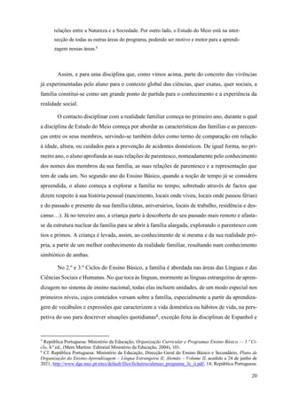 20
relações entre a Natureza e a Sociedade. Por outro lado, o Estudo do Meio está na inter-
secção de todas as outras áreas do programa, podendo ser motivo e motor para a aprendi-
zagem nessas áreas.5
Assim, e para uma disciplina que, como vimos acima, parte do concreto das vivências
já experimentadas pelo aluno para o contexto global das ciências, quer exatas, quer sociais, a
família constitui-se como um grande ponto de partida para o conhecimento e a experiência da
realidade social.
O contacto disciplinar com a realidade familiar começa no primeiro ano, durante o qual
a disciplina de Estudo do Meio começa por abordar as características das famílias e as parecen-
ças entre os seus membros, servindo-se também deles como termo de comparação em relação
à idade, altura, ou cuidados para a prevenção de acidentes domésticos. De igual forma, no pri-
meiro ano, o aluno aprofunda as suas relações de parentesco, nomeadamente pelo conhecimento
dos nomes dos membros da sua família, as suas relações de parentesco e a representação que
tem de cada um. No segundo ano do Ensino Básico, quando a noção de tempo já se considera
apreendida, o aluno começa a explorar a família no tempo, sobretudo através de factos que
dizem respeito à sua história pessoal (nascimento, locais onde viveu, locais onde passou férias)
e do passado e presente da sua família (datas, aniversários, locais de trabalho, residência e des-
canso…). Já no terceiro ano, a criança parte à descoberta do seu passado mais remoto e afasta-
se da estrutura nuclear da família para se abrir à família alargada, explorando o parentesco com
tios e primos. A criança é levada, assim, ao conhecimento de si mesma e da sua realidade pró-
pria, a partir de um melhor conhecimento da realidade familiar, resultando num conhecimento
simbiótico de ambas.
No 2.º e 3.º Ciclos do Ensino Básico, a família é abordada nas áreas das Línguas e das
Ciências Sociais e Humanas. No que toca às línguas, mormente as línguas estrangeiras de apren-
dizagem no sistema de ensino nacional, todas elas incluem unidades, de um modo especial nos
primeiros níveis, cujos conteúdos versam sobre a família, especialmente a partir da aprendiza-
gem de vocábulos e expressões que caracterizem a vida doméstica ou hábitos de vida, na pers-
petiva do uso para descrever situações quotidianas6
, exceção feita às disciplinas de Espanhol e
5
República Portuguesa: Ministério da Educação, Organização Curricular e Programas Ensino Básico — 1.º Ci-
clo, 4.ª ed., (Mem Martins: Editorial Ministério da Educação, 2004), 101.
6
Cf. República Portuguesa: Ministério da Educação, Direcção Geral do Ensino Básico e Secundário, Plano de
Organização do Ensino-Aprendizagem – Língua Estrangeira II, Alemão – Volume II, acedido a 24 de junho de
2021, http://www.dge.mec.pt/sites/default/files/ficheiros/alemao_programa_3c_ii.pdf, 14; República Portuguesa:
 