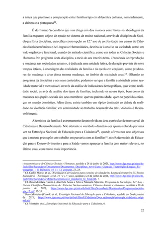 22
a única que promove a comparação entre famílias tipo em diferentes culturas, nomeadamente,
a chinesa e a portuguesa12
.
É do Ensino Secundário que nos chega um dos maiores contributos na abordagem da
família enquanto objeto de estudo no sistema de ensino nacional, através da disciplina de Soci-
ologia. Esta disciplina, específica como opção no 12.º ano de escolaridade nos cursos de Ciên-
cias Socioeconómicas e de Línguas e Humanidades, destina-se à análise da sociedade como um
todo orgânico e funcional, usando do método científico, como em todas as Ciências Sociais e
Humanas. No programa desta disciplina, a meio do seu terceiro tema, «Processos de reprodução
e mudança nas sociedades actuais», é dedicada uma unidade letiva, de duração prevista de nove
tempos letivos, à abordagem das realidades da família e da escola em conjunto, como produto-
ras de mudança e alvo dessa mesma mudança, no âmbito da sociedade atual13
. Olhando ao
programa da disciplina e aos seus conteúdos, podemos ver que a família é abordada como rea-
lidade material e mensurável, através da análise de indicadores demográficos, quer como reali-
dade social, através da análise dos tipos de famílias, incluindo os novos tipos, bem como da
mudança nos papéis sociais dos seus membros: quer na parentalidade, quer no papel das crian-
ças no mundo doméstico. Além disso, existe também um tópico destinado ao debate da reali-
dade da violência familiar, em continuidade ao trabalho desenvolvido em Cidadania e Desen-
volvimento.
A temática da família é extremamente desenvolvida na área curricular de transversal de
Cidadania e Desenvolvimento. Não obstante o vocábulo «família» ser apenas referido por uma
vez na Estratégia Nacional de Educação para a Cidadania14
, quando afirma nos seus objetivos
que a mesma pressupõe um trabalho em parceria com as famílias15
, nos Referenciais de Educa-
ção para o Desenvolvimento e para a Saúde vemos aparecer a família com maior relevo e, no
último caso, com muito mais importância.
cioeconómicas e de Ciências Sociais e Humanas, acedido a 24 de junho de 2021, http://www.dge.mec.pt/sites/de-
fault/files/Secundario/Documentos/Documentos_Disciplinas_novo/Curso_Ciencias_Tecnologias/Linguas_Es-
trangeiras_I_II_III/ingles_10_11_12_cont.pdf, 21, 25.
12
Cf. Carlos Morais et al., Orientações Curriculares para o ensino do Mandarim, Língua Estrangeira III, Ensino
Secundário – Formação Geral, 10.º e 11.º anos, acedido a 24 de junho de 2021, http://www.dge.mec.pt/sites/de-
fault/files/Secundario/Metas/documentos/oc_mandarim_fg_final.pdf, 7.
13
Cf. Rosa Moinhos (Coord.), Ana Bela Sousa e Silva e Manuela Silvestre, Programa de Sociologia, 12.º Ano –
Cursos Científico-Humanísticos de: Ciências Socioeconómicas, Ciências Sociais e Humanas, acedido a 28 de
janeiro de 2021, https://www.dge.mec.pt/sites/default/files/Secundario/Documentos/Programas/sociolo-
gia_12.pdf, 32-33.
14
Rosa Monteiro (Coord.) et al., Estratégia Nacional de Educação para a Cidadania, acedido em 26 de janeiro
de 2021, https://www.dge.mec.pt/sites/default/files/ECidadania/Docs_referencia/estrategia_cidadania_origi-
nal.pdf
15
Cf. Monteiro et al., Estratégia Nacional de Educação para a Cidadania, 6.
 