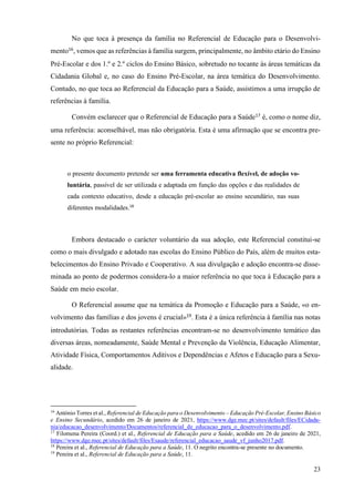 23
No que toca à presença da família no Referencial de Educação para o Desenvolvi-
mento16
, vemos que as referências à família surgem, principalmente, no âmbito etário do Ensino
Pré-Escolar e dos 1.º e 2.º ciclos do Ensino Básico, sobretudo no tocante às áreas temáticas da
Cidadania Global e, no caso do Ensino Pré-Escolar, na área temática do Desenvolvimento.
Contudo, no que toca ao Referencial da Educação para a Saúde, assistimos a uma irrupção de
referências à família.
Convém esclarecer que o Referencial de Educação para a Saúde17
é, como o nome diz,
uma referência: aconselhável, mas não obrigatória. Esta é uma afirmação que se encontra pre-
sente no próprio Referencial:
o presente documento pretende ser uma ferramenta educativa flexível, de adoção vo-
luntária, passível de ser utilizada e adaptada em função das opções e das realidades de
cada contexto educativo, desde a educação pré-escolar ao ensino secundário, nas suas
diferentes modalidades.18
Embora destacado o carácter voluntário da sua adoção, este Referencial constitui-se
como o mais divulgado e adotado nas escolas do Ensino Público do País, além de muitos esta-
belecimentos do Ensino Privado e Cooperativo. A sua divulgação e adoção encontra-se disse-
minada ao ponto de podermos considera-lo a maior referência no que toca à Educação para a
Saúde em meio escolar.
O Referencial assume que na temática da Promoção e Educação para a Saúde, «o en-
volvimento das famílias e dos jovens é crucial»19
. Esta é a única referência à família nas notas
introdutórias. Todas as restantes referências encontram-se no desenvolvimento temático das
diversas áreas, nomeadamente, Saúde Mental e Prevenção da Violência, Educação Alimentar,
Atividade Física, Comportamentos Aditivos e Dependências e Afetos e Educação para a Sexu-
alidade.
16
António Torres et al., Referencial de Educação para o Desenvolvimento – Educação Pré-Escolar, Ensino Básico
e Ensino Secundário, acedido em 26 de janeiro de 2021, https://www.dge.mec.pt/sites/default/files/ECidada-
nia/educacao_desenvolvimento/Documentos/referencial_de_educacao_para_o_desenvolvimento.pdf.
17
Filomena Pereira (Coord.) et al., Referencial de Educação para a Saúde, acedido em 26 de janeiro de 2021,
https://www.dge.mec.pt/sites/default/files/Esaude/referencial_educacao_saude_vf_junho2017.pdf.
18
Pereira et al., Referencial de Educação para a Saúde, 11. O negrito encontra-se presente no documento.
19
Pereira et al., Referencial de Educação para a Saúde, 11.
 