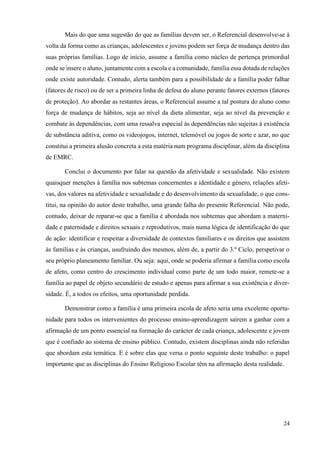 24
Mais do que uma sugestão do que as famílias devem ser, o Referencial desenvolve-se à
volta da forma como as crianças, adolescentes e jovens podem ser força de mudança dentro das
suas próprias famílias. Logo de início, assume a família como núcleo de pertença primordial
onde se insere o aluno, juntamente com a escola e a comunidade, família essa dotada de relações
onde existe autoridade. Contudo, alerta também para a possibilidade de a família poder falhar
(fatores de risco) ou de ser a primeira linha de defesa do aluno perante fatores externos (fatores
de proteção). Ao abordar as restantes áreas, o Referencial assume a tal postura do aluno como
força de mudança de hábitos, seja ao nível da dieta alimentar, seja ao nível da prevenção e
combate às dependências, com uma ressalva especial às dependências não sujeitas à existência
de substância aditiva, como os videojogos, internet, telemóvel ou jogos de sorte e azar, no que
constitui a primeira alusão concreta a esta matéria num programa disciplinar, além da disciplina
de EMRC.
Conclui o documento por falar na questão da afetividade e sexualidade. Não existem
quaisquer menções à família nos subtemas concernentes a identidade e género, relações afeti-
vas, dos valores na afetividade e sexualidade e do desenvolvimento da sexualidade, o que cons-
titui, na opinião do autor deste trabalho, uma grande falha do presente Referencial. Não pode,
contudo, deixar de reparar-se que a família é abordada nos subtemas que abordam a materni-
dade e paternidade e direitos sexuais e reprodutivos, mais numa lógica de identificação do que
de ação: identificar e respeitar a diversidade de contextos familiares e os direitos que assistem
às famílias e às crianças, usufruindo dos mesmos, além de, a partir do 3.º Ciclo, perspetivar o
seu próprio planeamento familiar. Ou seja: aqui, onde se poderia afirmar a família como escola
de afeto, como centro do crescimento individual como parte de um todo maior, remete-se a
família ao papel de objeto secundário de estudo e apenas para afirmar a sua existência e diver-
sidade. É, a todos os efeitos, uma oportunidade perdida.
Demonstrar como a família é uma primeira escola de afeto seria uma excelente oportu-
nidade para todos os intervenientes do processo ensino-aprendizagem saírem a ganhar com a
afirmação de um ponto essencial na formação do carácter de cada criança, adolescente e jovem
que é confiado ao sistema de ensino público. Contudo, existem disciplinas ainda não referidas
que abordam esta temática. E é sobre elas que versa o ponto seguinte deste trabalho: o papel
importante que as disciplinas do Ensino Religioso Escolar têm na afirmação desta realidade.
 