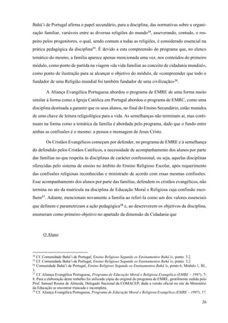 26
Bahá’i de Portugal afirma o papel secundário, para a disciplina, das normativas sobre a organi-
zação familiar, variáveis entre as diversas religiões do mundo24
, asseverando, contudo, o res-
peito pelos progenitores, o qual, sendo comum a todas as religiões, é considerado essencial na
prática pedagógica da disciplina25
. É devido a esta compreensão do programa que, no elenco
temático do mesmo, a família aparece apenas mencionada uma vez, nos conteúdos do primeiro
módulo, como ponto de partida na viagem «da vida familiar ao conceito de cidadania mundial»,
como ponto de ilustração para se alcançar o objetivo do módulo, de «compreender que todo o
fundador de uma Religião mundial foi também fundador de uma civilização»26
.
A Aliança Evangélica Portuguesa abordou o programa de EMRE de uma forma muito
similar à forma como a Igreja Católica em Portugal abordou o programa de EMRC, como uma
disciplina destinada a garantir que os seus alunos, no final do Ensino Secundário, estão munidos
de uma chave de leitura religiológica para a vida. As semelhanças não terminam aí, mas conti-
nuam na forma como a temática da família é abordada pelo programa, dado que o fundo entre
ambas as confissões é o mesmo: a pessoa e mensagem de Jesus Cristo.
Os Cristãos Evangélicos começam por defender, no programa de EMRE e à semelhança
do defendido pelos Cristãos Católicos, a necessidade de acompanhamento dos alunos por parte
das famílias no que respeita às disciplinas de carácter confessional, ou seja, aquelas disciplinas
oferecidas pelo sistema de ensino no âmbito do Ensino Religioso Escolar, após requerimento
das confissões religiosas reconhecidas e ministrado de acordo com essas mesmas confissões.
Esse acompanhamento dos alunos por parte das famílias, defendem os cristãos evangélicos, não
termina no ato da matrícula na disciplina de Educação Moral e Religiosa cuja confissão esco-
lhem27
. Adiante, mencionam novamente a família ao referi-la como um dos valores essenciais
que definem e parametrizam a ação pedagógica28
e, ao descreverem os objetivos da disciplina,
enumeram como primeiro objetivo no apartado da dimensão da Cidadania que
O Aluno:
24
Cf. Comunidade Bahá’i de Portugal, Ensino Religioso Segundo os Ensinamentos Bahá’is, ponto. 3.2.
25
Cf. Comunidade Bahá’i de Portugal, Ensino Religioso Segundo os Ensinamentos Bahá’is, ponto. 3.2.
26
Comunidade Bahá’i de Portugal, Ensino Religioso Segundo os Ensinamentos Bahá’is, ponto 6, Módulo 1, III.,
3.
27
Cf. Aliança Evangélica Portuguesa, Programa de Educação Moral e Religiosa Evangélica (EMRE – 1997), 7-
8. Para a elaboração deste trabalho foi utilizada cópia do original do programa de EMRE, gentilmente cedida pelo
Prof. Samuel Resina de Almeida, Delegado Nacional da COMACEP, dada a versão oficial no site do Ministério
da Educação se encontrar truncada e incompleta.
28
Cf. Aliança Evangélica Portuguesa, Programa de Educação Moral e Religiosa Evangélica (EMRE – 1997), 17.
 
