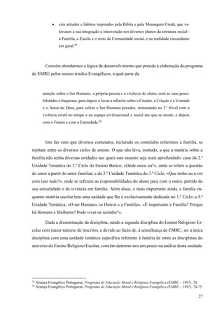 27
• cria atitudes e hábitos inspirados pela Bíblia e pela Mensagem Cristã, que va-
lorizem a sua integração e intervenção nos diversos planos da estrutura social -
a Família, a Escola e o resto da Comunidade social, e na realidade circundante
em geral.29
Convém abordarmos a lógica de desenvolvimento que preside à elaboração do programa
de EMRE pelos nossos irmãos Evangélicos, a qual parte da
atenção sobre o Ser Humano, a própria pessoa e a vivência do aluno, com as suas possi-
bilidades e fraquezas, para depois o levar a reflectir sobre o Criador, a Criação e a Vontade
e o Amor de Deus, para salvar o Ser Humano pecador, terminando no 3° Nível com a
vivência cristã no tempo e no espaço civilizacional e social em que se insere, e depois
com o Futuro e com a Eternidade.30
Isto faz com que diversos conteúdos, incluindo os conteúdos referentes à família, se
repitam entre os diversos ciclos de ensino. O que não leva, contudo, a que a matéria sobre a
família não tenha diversas unidades nas quais este assunto seja mais aprofundado: caso da 2.ª
Unidade Temática do 2.º Ciclo do Ensino Básico, «Onde estou eu?», onde se refere a questão
do amor a partir do amor familiar; e da 3.ª Unidade Temática do 3.º Ciclo, «Que tenho eu a ver
com isso tudo?», onde se referem as responsabilidades do aluno para com o outro, partido da
sua sexualidade e da vivência em família. Além disso, e mais importante ainda, a família en-
quanto matéria escolar tem uma unidade que lhe é exclusivamente dedicada no 1.º Ciclo: a 5.ª
Unidade Temática, «O ser Humano, os Outros e a Família», «É importante a Família? Porque
há Homens e Mulheres? Pode viver-se sozinho?».
Dada a disseminação da disciplina, sendo a segunda disciplina do Ensino Religioso Es-
colar com maior número de inscritos, e devido ao facto de, à semelhança de EMRC, ser a única
disciplina com uma unidade temática específica referente à família de entre as disciplinas do
universo do Ensino Religioso Escolar, convém determo-nos um pouco na análise desta unidade.
29
Aliança Evangélica Portuguesa, Programa de Educação Moral e Religiosa Evangélica (EMRE – 1997), 24.
30
Aliança Evangélica Portuguesa, Programa de Educação Moral e Religiosa Evangélica (EMRE – 1997), 74-75.
 
