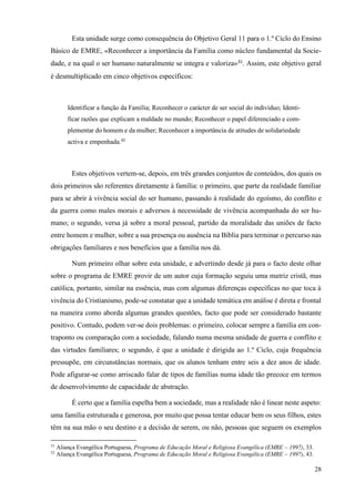 28
Esta unidade surge como consequência do Objetivo Geral 11 para o 1.º Ciclo do Ensino
Básico de EMRE, «Reconhecer a importância da Família como núcleo fundamental da Socie-
dade, e na qual o ser humano naturalmente se integra e valoriza»31
. Assim, este objetivo geral
é desmultiplicado em cinco objetivos específicos:
Identificar a função da Família; Reconhecer o carácter de ser social do indivíduo; Identi-
ficar razões que explicam a maldade no mundo; Reconhecer o papel diferenciado e com-
plementar do homem e da mulher; Reconhecer a importância de atitudes de solidariedade
activa e empenhada.32
Estes objetivos vertem-se, depois, em três grandes conjuntos de conteúdos, dos quais os
dois primeiros são referentes diretamente à família: o primeiro, que parte da realidade familiar
para se abrir à vivência social do ser humano, passando à realidade do egoísmo, do conflito e
da guerra como males morais e adversos à necessidade de vivência acompanhada do ser hu-
mano; o segundo, versa já sobre a moral pessoal, partido da moralidade das uniões de facto
entre homem e mulher, sobre a sua presença ou ausência na Bíblia para terminar o percurso nas
obrigações familiares e nos benefícios que a família nos dá.
Num primeiro olhar sobre esta unidade, e advertindo desde já para o facto deste olhar
sobre o programa de EMRE provir de um autor cuja formação seguiu uma matriz cristã, mas
católica, portanto, similar na essência, mas com algumas diferenças específicas no que toca à
vivência do Cristianismo, pode-se constatar que a unidade temática em análise é direta e frontal
na maneira como aborda algumas grandes questões, facto que pode ser considerado bastante
positivo. Contudo, podem ver-se dois problemas: o primeiro, colocar sempre a família em con-
traponto ou comparação com a sociedade, falando numa mesma unidade de guerra e conflito e
das virtudes familiares; o segundo, é que a unidade é dirigida ao 1.º Ciclo, cuja frequência
pressupõe, em circunstâncias normais, que os alunos tenham entre seis a dez anos de idade.
Pode afigurar-se como arriscado falar de tipos de famílias numa idade tão precoce em termos
de desenvolvimento de capacidade de abstração.
É certo que a família espelha bem a sociedade, mas a realidade não é linear neste aspeto:
uma família estruturada e generosa, por muito que possa tentar educar bem os seus filhos, estes
têm na sua mão o seu destino e a decisão de serem, ou não, pessoas que seguem os exemplos
31
Aliança Evangélica Portuguesa, Programa de Educação Moral e Religiosa Evangélica (EMRE – 1997), 33.
32
Aliança Evangélica Portuguesa, Programa de Educação Moral e Religiosa Evangélica (EMRE – 1997), 43.
 