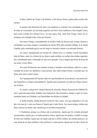 2
AGRADECIMENTOS
A Deus, Senhor do Tempo e da História: a Ele louvor, honra e glória pelos séculos dos
séculos.
A quantos não desistiram de mim e me ajudaram a continuar esta caminhada, no meio
de todas as vicissitudes, de um modo especial, aos Prof.s Juan Ambrósio e Inês Espada Vieira,
bem como à minha avó, Silvina Cruz, e ao meu sogro, Eng. Artur Neto Viegas: Deus vos re-
compense em cêntuplo todo o bem que fizeram.
Aos meus Colegas, nomeadamente às minhas irmãs de Diocese que comigo fizeram a
caminhada e aos meus colegas e orientadora de núcleo PES, pelo caminho trilhado. E ao André
Capinha, pela caminhada que já vem de longe no incentivo mútuo e na amizade fraterna.
Ao «meu» Agrupamento de Escolas Dr. Alberto Iria e à «minha» Escola Secundária
João de Deus, onde tive a honra de ser aluno e pude retribuir, no melhor das minhas capacida-
des, contribuindo para a formação de uma nova geração. Com a alegria que brota da honra de
me sentir «vosso filho».
Aos meus Professores nas restantes escolas e institutos universitários onde tive a opor-
tunidade de crescer em sabedoria e como pessoa. Que saiba sempre honrar o exemplo que vós
fostes para mim e tantos outros.
Aos Agrupamentos de Escolas onde tive oportunidade de ser professor, com tantos alu-
nos magníficos e colegas extraordinários. Àqueles que já partiram e já estão nos braços amoro-
sos de Deus.
Ao irmão e colega Prof. Samuel Resina de Almeida, Diretor Nacional da COMACEP,
sem o qual uma parte deste trabalho seria impossível. Que possamos, sempre e cada vez mais,
caminhar juntos na Caridade e na Fraternidade em direção à Unidade.
À minha Família, minha primeira escola de vida e amor. Aos que chegaram a ver este
dia e aos que já o veem nos braços d’Aquele que é todo Amor. Aos meus amigos, irmãos que
Deus colocou na minha vida, família que se escolheu mutuamente.
E finalmente, porque «os últimos são os primeiros», àquela que foi a minha principal
incentivadora, àquela que é a minha primeira crítica, àquela que me ajudou a refletir ao longo
de todo este trabalho, àquela que me ajuda cada dia a refletir melhor nas minhas práticas e no
meu modo de ser para melhorar como professor e como pessoa, àquela que me deu a honra de
 