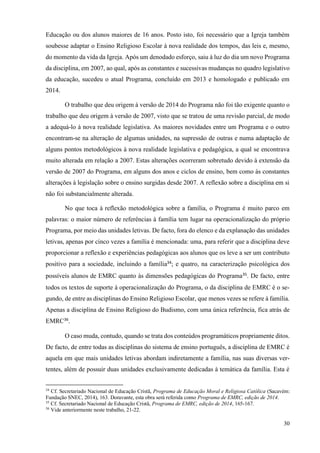 30
Educação ou dos alunos maiores de 16 anos. Posto isto, foi necessário que a Igreja também
soubesse adaptar o Ensino Religioso Escolar à nova realidade dos tempos, das leis e, mesmo,
do momento da vida da Igreja. Após um denodado esforço, saiu à luz do dia um novo Programa
da disciplina, em 2007, ao qual, após as constantes e sucessivas mudanças no quadro legislativo
da educação, sucedeu o atual Programa, concluído em 2013 e homologado e publicado em
2014.
O trabalho que deu origem à versão de 2014 do Programa não foi tão exigente quanto o
trabalho que deu origem à versão de 2007, visto que se tratou de uma revisão parcial, de modo
a adequá-lo à nova realidade legislativa. As maiores novidades entre um Programa e o outro
encontram-se na alteração de algumas unidades, na supressão de outras e numa adaptação de
alguns pontos metodológicos à nova realidade legislativa e pedagógica, a qual se encontrava
muito alterada em relação a 2007. Estas alterações ocorreram sobretudo devido à extensão da
versão de 2007 do Programa, em alguns dos anos e ciclos de ensino, bem como às constantes
alterações à legislação sobre o ensino surgidas desde 2007. A reflexão sobre a disciplina em si
não foi substancialmente alterada.
No que toca à reflexão metodológica sobre a família, o Programa é muito parco em
palavras: o maior número de referências à família tem lugar na operacionalização do próprio
Programa, por meio das unidades letivas. De facto, fora do elenco e da explanação das unidades
letivas, apenas por cinco vezes a família é mencionada: uma, para referir que a disciplina deve
proporcionar a reflexão e experiências pedagógicas aos alunos que os leve a ser um contributo
positivo para a sociedade, incluindo a família34
; e quatro, na caracterização psicológica dos
possíveis alunos de EMRC quanto às dimensões pedagógicas do Programa35
. De facto, entre
todos os textos de suporte à operacionalização do Programa, o da disciplina de EMRC é o se-
gundo, de entre as disciplinas do Ensino Religioso Escolar, que menos vezes se refere à família.
Apenas a disciplina de Ensino Religioso do Budismo, com uma única referência, fica atrás de
EMRC36
.
O caso muda, contudo, quando se trata dos conteúdos programáticos propriamente ditos.
De facto, de entre todas as disciplinas do sistema de ensino português, a disciplina de EMRC é
aquela em que mais unidades letivas abordam indiretamente a família, nas suas diversas ver-
tentes, além de possuir duas unidades exclusivamente dedicadas à temática da família. Esta é
34
Cf. Secretariado Nacional de Educação Cristã, Programa de Educação Moral e Religiosa Católica (Sacavém:
Fundação SNEC, 2014), 163. Doravante, esta obra será referida como Programa de EMRC, edição de 2014.
35
Cf. Secretariado Nacional de Educação Cristã, Programa de EMRC, edição de 2014, 165-167.
36
Vide anteriormente neste trabalho, 21-22.
 