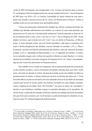32
versão de 2007 do Programa, mas reorganizadas: a UL «Crescer em Família» passa a terceira
UL no Programa, fruto do desaparecimento de uma das unidades letivas do 1.º ano do Programa
de 2007 para o de 2014; a UL «A Família, Comunidade de Amor» transita do sexto para o
quinto ano, fazendo o percurso inverso da UL «Jesus, um Homem para os Outros». Ambas as
unidades serão alvo de uma análise mais aprofundada adiante.
Vemos uma diminuição substancial das unidades que referem a temática da família nas
unidades que abordam indiretamente esta temática, no contexto de outro tema principal, que
passam de nove UL para seis. Esta diminuição substancial é fruto da supressão ou fusão de UL
de um Programa para o outro, como o caso da UL 2 do 3.º ano no Programa de 2007, «O pai
adoptivo de Jesus», que se funde com a UL 2 do 2.º ano, em ambos os Programas, «A Mãe de
Jesus». A maior alteração, porém, dá-se no Ensino Secundário, onde todos os conteúdos refe-
rentes à família desaparecem das unidades, uma por alteração no conteúdo: a UL 2, «Ética e
Economia», que deixa de falar do endividamento das famílias; e duas por supressão da própria
unidade: as UL 8, «Igualdade de Oportunidades» e 12, «A dignidade do trabalho». Contudo,
novos conteúdos surgem com o reforço das questões referentes ao amor familiar e à vivência
amorosa da sexualidade como parte integrante do Programa da UL 10, «Amor e Sexualidade»,
algo que não ocorria tão diretamente no Programa anterior.
Este trabalho tem-se focado nos Programas, não na operacionalização dos mesmos por
via dos manuais escolares e outros instrumentos de trabalho utilizados para esse efeito. Ainda
assim, não pode ser deixado de referir, sob pena de se poder acusar este trabalho de falhar no
reconhecimento do mérito, o esforço notório por envolver as famílias dos alunos do 1.º Ciclo
do Ensino Básico no processo formativo dos seus educandos através de atividades de realização
conjunta que servem de resumo prático das matérias lecionadas em cada unidade, nomeada-
mente as páginas de atividades finais «Em Família»37
nas quais os alunos são convidados a
desafiar os seus familiares a trabalhar consigo os conteúdos abordados na UL precedente. Da
mesma forma, a supressão de conteúdos referentes à família nas unidades do Ensino Secundário
não quer dizer que os mesmos, por via de inserção na operacionalização de conteúdos em ma-
nuais de outras UL, tenham desaparecido definitivamente.
37
Cf. Luís Coelho, Luís Natário e Maria João Cruz, O Girassol, Manual do Aluno – EMRC – 1.º Ano do Ensino
Básico (Sacavém: Fundação SNEC, 2015), 20, 35, 53, 67; O Tesouro, Manual do Aluno – EMRC – 2.º Ano do
Ensino Básico (Sacavém: Fundação SNEC, 2015), 40, 60, 78, 95; O Amor, Manual do Aluno – EMRC – 3.º Ano
do Ensino Básico (Sacavém: Fundação SNEC, 2015), 2015, 36, 58, 76, 91; Luís Coelho et al., A Luz da Vida,
Manual do Aluno – EMRC – 4.º Ano do Ensino Básico (Sacavém: Fundação SNEC, 2015), 29, 52, 74, 98.
 