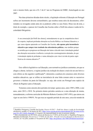 35
com o mesmo título, que era a UL 3 do 6.º ano no Programa de EMRC, homologado no ano
2007.
Nas duas primeiras décadas deste século, a legislação referente à Educação em Portugal
sofreu um incremento deveras extraordinário, que resultou numa série de documentos, refor-
mulados ou revogados ainda antes de se poderem colher os seus frutos. Disso nos dá nota, a
título de exemplo, o parecer do Conselho das Escolas sobre o Perfil dos alunos à saída da Es-
colaridade Obrigatória:
A sua consecução [do Perfil dos alunos], nomeadamente no que às competências-chave
diz respeito, implicará profundas alterações na Escola Pública e no Sistema Educativo, o
que causa alguma apreensão ao Conselho das Escolas, não apenas pela inconstância
educativa que sempre tem resultado das alternâncias políticas, mas também porque
se acredita que os progressos na Educação são lentos e deverão mais à introdução gradual
das alterações necessárias à melhoria e correção dos constrangimentos detetados, do que
à introdução rápida de profundas e vastas alterações com vista à revisão de partes signi-
ficativas do sistema educativo.40
Este «dilúvio legislativo» na Educação, com normativos jurídicos constantes, em que se
chegou a alterar, inclusive, o regime jurídico da avaliação de alunos a meio de um ano letivo e
com efeitos ao dia seguinte à publicação41
, demonstra a ausência de consensos entre diversos
modelos educativos, que se reflete na inexistência de uma linha comum entre os sucessivos
governos e titulares da pasta da Educação: ou seja, não existe em Portugal uma espécie de
«Pacto de Regime» para a Educação.
Tomemos como amostra dois períodos de tempo: quinze anos, entre 1989 e 2004, e sete
anos, entre 2012 e 2018. No primeiro destes períodos assistiu-se a uma alteração de monta,
nomeadamente, a reforma curricular do Ministro Roberto Carneiro (1987-1991), que entrou em
vigor no ano letivo 1990/91. No que toca ao segundo período de sete anos, cerca de metade da
40
República Portuguesa: Conselho das Escolas, Parecer 01/2017 – Perfil dos Alunos à saída da Escolaridade
Obrigatória, acedido a 27 de janeiro de 2021, https://www.cescolas.pt/wp-content/uploads/2017 de março de Pa-
recer_01_2017_Perfil_Aluno.pdf, 4. O negrito é da responsabilidade do autor do presente trabalho.
41
Mais concretamente, em 2015/2016, através do Decreto-Lei 17/2016, de 04 de abril: cf. República Portuguesa:
Ministério da Educação, Decreto-Lei n.º 17/2016, de 4 de abril – Procede à terceira alteração ao Decreto-Lei n.º
139/2012, de 5 de julho, acedido a 27 de janeiro de 2021, https://dre.pt/home/-/dre/74007250/details/maximized.
 