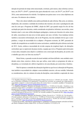 36
duração do período de tempo atrás mencionado, existiram, pelo menos, duas reformas curricu-
lares, em 201242
e 201843
, a primeira das quais alterada três vezes: em 201344
, em 201445
e em
2016, como anteriormente foi referido. Um diploma em quinze anos versus cinco diplomas em
sete anos. Os números são evidentes.
Não é alvo deste trabalho uma análise profunda de cada reforma. Mas seria, no mínimo,
displicente, não constatar a realidade da existência das mesmas e de como o paradigma de cada
uma fez com que o Programa de EMRC, edição de 2007, que quando surgiu foi alvo de boa
aceitação por parte dos docentes, sendo considerado em plenários informais, nas escolas, como
bastante atual e com uma sólida abordagem pedagógica, mesmo por docentes de outras áreas
do saber, necessitasse de uma nova revisão apenas sete anos volvidos. Essa mudança incluiu
também a necessária reformulação, não só do Programa, mas das unidades letivas que o com-
punham, e surgiu da necessidade de se adaptar o Programa existente, de 2007, passando do
modelo de competências ao modelo de metas curriculares, estabelecido pela reforma curricular
de 2012. Assim, embora a necessidade de revisão surgisse da exigência legal e de alterações
curriculares que se esperavam de pouca monta, a equipa que reviu o Programa aproveitou para
ir mais além, tomando como objetivo «colaborar com a renovação da disciplina, de acordo com
o trabalho que está a ser feito nas escolas»46
.
Desta forma, o passado recente da atual unidade está bem definido: uma unidade consi-
derada como clara, concisa e direta, mas que sofreu, como todos os programas de todas as
disciplinas, as vicissitudes do «dilúvio legislativo» de uma década, por assim dizer, frenética.
Não foi apenas o conteúdo das alterações legislativas que levou à alteração do Programa,
mas também a necessidade de o adaptar a uma realidade concreta: a da sua vastidão. Sobretudo
se considerarmos, não só o número de aulas da disciplina, como também a supressão de cinco
42
Cf. República Portuguesa: Ministério da Educação e Ciência, Decreto-Lei n.º 139/2012, de 5 de julho – Estabe-
lece os princípios orientadores da organização e da gestão dos currículos, da avaliação dos conhecimentos e
capacidades a adquirir e a desenvolver pelos alunos dos ensinos básico e secundário, acedido a 27 de janeiro de
2021, https://dre.pt/pesquisa/-/search/178548/details/maximized.
43
Cf. República Portuguesa: Ministério da Educação, Decreto-Lei n.º 55/2018, de 6 de julho – Estabelece o cur-
rículo dos ensinos básico e secundário e os princípios orientadores da avaliação das aprendizagens, acedido a 27
de janeiro de 2021, https://dre.pt/home/-/dre/115652962/details/maximized.
44
Cf. República Portuguesa: Ministério da Educação e Ciência, Decreto-Lei n.º 91/2013, de 10 de julho – Procede
à primeira alteração ao Decreto-Lei n.º 139/2012, de 5 de julho, acedido a 27 de janeiro de 2021, https://dre.pt/pes-
quisa/-/search/497860/details/maximized.
45
Cf. República Portuguesa: Ministério da Educação e Ciência, Decreto-Lei n.º 176/2014, de 12 de dezembro –
Procede à primeira alteração ao Decreto-Lei n.º 27/2006, de 10 de fevereiro, à segunda alteração ao Decreto-
Lei n.º 139/2012, de 5 de julho, e à primeira alteração ao Decreto-Lei n.º 79/2014, de 14 de maio, acedido a 27
de janeiro de 2021, https://dre.pt/home/-/dre/64297587/details/maximized.
46
Cristina Sá Carvalho, «Pressupostos epistemológicos e pedagógicos do desenvolvimento curricular em Educa-
ção Moral e Religiosa Católica, edição 2014». In Pastoral Catequética 31/32 (2015), 30.
 