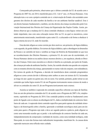 41
Começando pela primeira, observamos que o último conteúdo da UL de acordo com o
Programa de 2007 foi, em 2014, transferido para a UL 1 do 6.º ano, «A Pessoa Humana». Esta
alteração tem a ver com o próprio conteúdo em si: a intervenção do Estado e da sociedade como
garantes dos direitos de cada membro da família a ter um ambiente familiar saudável. Este é
um direito humano fundamental e, também, um dos direitos da criança reconhecidos pela Con-
venção Internacional dos Direitos da Criança da Organização das Nações Unidas. Assim, po-
demos observar que a mudança de UL desse conteúdo obedeceu a uma lógica: retirar um con-
teúdo importante, mas com uma colocação menos feliz na UL na qual se encontrava, como
anteriormente mencionado, transferindo-o para outra UL e colocando-o de forma a obedecer à
lógica interna da nova UL onde foi inserido.
Esta decisão afigura-se como correta por dois motivos: um primeiro, de lógica didática;
e um segundo, de gestão didática. Em termos de lógica didática, após a abordagem às dimensões
da Pessoa e ao caminho de luzes e sombras ao longo da História da Humanidade no que toca
ao reconhecimento dos Direitos Humanos, a primeira UL do sexto ano de escolaridade, «A
Pessoa Humana» detém-se na análise desses mesmos direitos e, em sequência, aborda os Direi-
tos das Crianças. Entre esses encontra-se o direito à família ou a proteção, por parte do Estado,
das crianças privadas de ambiente familiar. Assim, faz sentido abordar esta questão em conjunto
com os restantes direitos da criança, apresentando-os numa visão de conjunto, sem redundância.
Em termos de gestão do Programa, a decisão de transferência deste conteúdo programático
afigura-se como correta devido à diferença entre ambos os anos em termos de UL lecionadas
ao longo do ano: quatro no quinto ano, três no sexto. Faz sentido, portanto, poder retirar-se um
conteúdo que tenha lógica noutra UL de um Programa teoricamente menos extenso de modo a
aliviar os conteúdos de outra UL de um Programa teoricamente mais extenso.
Assistiu-se também à supressão do conteúdo específico referente aos tipos de famílias.
Este era um dos primeiros conteúdos da UL de acordo com o Programa de 2007 e foi, simples-
mente, suprimido no Programa de 2014. Este conteúdo poderia revelar-se fundamental como
ponto de ligação com os alunos na abordagem da UL, dada a multiplicidade de contextos fami-
liares de cada um. A supressão deste conteúdo específico para partir apenas da realidade etimo-
lógica e da historiografia sobre a família, ignorando a realidade sociológica atual, para um do-
cente para quem o Programa seja tudo e deva ser seguido palavra a palavra, pode afigurar-se
como uma tremenda ocasião que se perde: o da reafirmação do contexto familiar de cada um,
independentemente da composição e realidade do mesmo, como uma realidade teológica, onde
Deus pode, às vezes das formas mais radicalmente inesperadas, manifestar-Se. As causas desta
supressão merecem uma reflexão mais cuidada.
 
