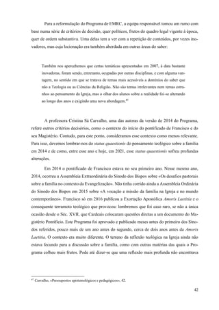 42
Para a reformulação do Programa de EMRC, a equipa responsável tomou um rumo com
base numa série de critérios de decisão, quer políticos, frutos do quadro legal vigente à época,
quer de ordem substantiva. Uma delas tem a ver com a repetição de conteúdos, por vezes ino-
vadores, mas cuja lecionação era também abordada em outras áreas do saber:
Também nos apercebemos que certas temáticas apresentadas em 2007, à data bastante
inovadoras, foram sendo, entretanto, ocupadas por outras disciplinas, e com alguma van-
tagem, no sentido em que se tratava de temas mais acessíveis a domínios do saber que
não a Teologia ou as Ciências da Religião. Não são temas irrelevantes nem temas estra-
nhos ao pensamento da Igreja, mas o olhar dos alunos sobre a realidade foi-se alterando
ao longo dos anos e exigindo uma nova abordagem.47
A professora Cristina Sá Carvalho, uma das autoras da versão de 2014 do Programa,
refere outros critérios decisórios, como o contexto do início do pontificado de Francisco e do
seu Magistério. Contudo, para este ponto, consideramos esse contexto como menos relevante.
Para isso, devemos lembrar-nos do status quaestionis do pensamento teológico sobre a família
em 2014 e de como, entre esse ano e hoje, em 2021, esse status quaestionis sofreu profundas
alterações.
Em 2014 o pontificado de Francisco estava no seu primeiro ano. Nesse mesmo ano,
2014, ocorreu a Assembleia Extraordinária do Sínodo dos Bispos sobre «Os desafios pastorais
sobre a família no contexto da Evangelização». Não tinha corrido ainda a Assembleia Ordinária
do Sínodo dos Bispos em 2015 sobre «A vocação e missão da família na Igreja e no mundo
contemporâneo». Francisco só em 2016 publicou a Exortação Apostólica Amoris Laetitia e o
consequente terramoto teológico que provocou: lembremos que foi caso raro, se não a única
ocasião desde o Séc. XVII, que Cardeais colocaram questões diretas a um documento do Ma-
gistério Pontifício. Este Programa foi aprovado e publicado meses antes do primeiro dos Síno-
dos referidos, pouco mais de um ano antes do segundo, cerca de dois anos antes da Amoris
Laetitia. O contexto era muito diferente. O terreno da reflexão teológica na Igreja ainda não
estava fecundo para a discussão sobre a família, como com outras matérias das quais o Pro-
grama colheu mais frutos. Pode até dizer-se que uma reflexão mais profunda não encontrava
47
Carvalho, «Pressupostos epistemológicos e pedagógicos», 42.
 