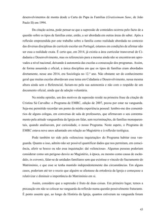 43
desenvolvimentos de monta desde a Carta do Papa às Famílias (Gratissimam Sane, de João
Paulo II) em 1994.
Da citação acima, pode pensar-se que a supressão de conteúdos ocorreu pelo facto de a
questão sobre os tipos de famílias estar, então, a ser abordada em outras áreas do saber. Após a
reflexão empreendida por este trabalho sobre a família como realidade abordada no contexto
das diversas disciplinas do currículo escolar em Portugal, estamos em condições de afirmar não
ser essa a realidade exata. É certo que, em 2014, já existia a área curricular transversal de Ci-
dadania e Desenvolvimento, mas os referenciais para a mesma ainda não se encontravam apro-
vados a nível nacional, deixando à autonomia das escolas a consecução dos programas. Assim,
de forma assumida e oficial, a única disciplina em que os tipos de famílias eram abordados
diretamente, nesse ano 2014, era Sociologia no 12.º ano. Não obstante ser do conhecimento
geral que muitas escolas abordavam esse tema em Cidadania e Desenvolvimento, nessa mesma
altura ainda sem o Referencial, faziam-no pela sua autonomia e não com o respaldo de um
documento oficial, ainda que de adoção voluntária.
Na minha opinião, um dos motivos da supressão reside na primeira frase da citação de
Cristina Sá Carvalho: o Programa de EMRC, edição de 2007, pecou por estar na vanguarda.
Seja-me permitido recordar um ponto da minha experiência pessoal: lembro-me dos comentá-
rios de alguns colegas, em conversas de sala de professores, que afirmavam o seu contenta-
mento pela atitude vanguardista da Igreja em falar, sem recriminações, de famílias monoparen-
tais, quando analisavam, por curiosidade, o nosso Programa. Neste aspeto, o Programa de
EMRC estava nove anos adiantado em relação ao Magistério e à reflexão teológica.
Pode também ter sido pela «silenciosa inquietação» do Programa habitar essa van-
guarda. Quanto a isso, admito não ser possível quantificar dados que nos permitam, em consci-
ência, aferir se houve ou não essa inquietação: daí «silenciosa». Algumas pessoas poderiam
considerar como um perigoso desvio ao Magistério, à época, ou mesmo como causa de escân-
dalo, in extremis, falar-se de unidades familiares sem que existisse o vínculo do Sacramento do
Matrimónio, e que esse se tenha mantido independentemente das circunstâncias. Em alguns
casos, poderiam até ter o receio que alguém se afastasse da ortodoxia da Igreja e começasse a
relativizar e diminuir a importância do Matrimónio em si.
Assim, considero que a supressão é fruto de duas coisas. Em primeiro lugar, temos a
precaução em não se colocar na vanguarda da reflexão numa questão possivelmente fraturante.
É ponto assente que, ao longo da História da Igreja, quantos estiveram na vanguarda foram
 