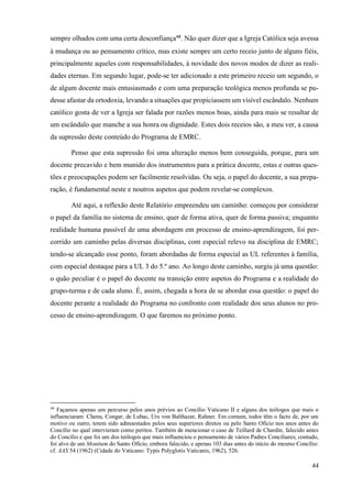44
sempre olhados com uma certa desconfiança48
. Não quer dizer que a Igreja Católica seja avessa
à mudança ou ao pensamento crítico, mas existe sempre um certo receio junto de alguns fiéis,
principalmente aqueles com responsabilidades, à novidade dos novos modos de dizer as reali-
dades eternas. Em segundo lugar, pode-se ter adicionado a este primeiro receio um segundo, o
de algum docente mais entusiasmado e com uma preparação teológica menos profunda se pu-
desse afastar da ortodoxia, levando a situações que propiciassem um visível escândalo. Nenhum
católico gosta de ver a Igreja ser falada por razões menos boas, ainda para mais se resultar de
um escândalo que manche a sua honra ou dignidade. Estes dois receios são, a meu ver, a causa
da supressão deste conteúdo do Programa de EMRC.
Penso que esta supressão foi uma alteração menos bem conseguida, porque, para um
docente precavido e bem munido dos instrumentos para a prática docente, estas e outras ques-
tões e preocupações podem ser facilmente resolvidas. Ou seja, o papel do docente, a sua prepa-
ração, é fundamental neste e noutros aspetos que podem revelar-se complexos.
Até aqui, a reflexão deste Relatório empreendeu um caminho: começou por considerar
o papel da família no sistema de ensino, quer de forma ativa, quer de forma passiva; enquanto
realidade humana passível de uma abordagem em processo de ensino-aprendizagem, foi per-
corrido um caminho pelas diversas disciplinas, com especial relevo na disciplina de EMRC;
tendo-se alcançado esse ponto, foram abordadas de forma especial as UL referentes à família,
com especial destaque para a UL 3 do 5.º ano. Ao longo deste caminho, surgiu já uma questão:
o quão peculiar é o papel do docente na transição entre aspetos do Programa e a realidade do
grupo-turma e de cada aluno. É, assim, chegada a hora de se abordar essa questão: o papel do
docente perante a realidade do Programa no confronto com realidade dos seus alunos no pro-
cesso de ensino-aprendizagem. O que faremos no próximo ponto.
48
Façamos apenas um percurso pelos anos prévios ao Concílio Vaticano II e alguns dos teólogos que mais o
influenciaram: Chenu, Congar, de Lubac, Urs von Balthazar, Rahner. Em comum, todos têm o facto de, por um
motivo ou outro, terem sido admoestados pelos seus superiores diretos ou pelo Santo Ofício nos anos antes do
Concílio no qual intervieram como peritos. Também de mencionar o caso de Teillard de Chardin, falecido antes
do Concílio e que foi um dos teólogos que mais influenciou o pensamento de vários Padres Conciliares; contudo,
foi alvo de um Monitum do Santo Ofício, embora falecido, e apenas 103 dias antes do início do mesmo Concílio:
cf. AAS 54 (1962) (Cidade do Vaticano: Typis Polyglotis Vaticanis, 1962), 526.
 