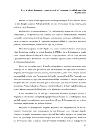 45
1.5. – A atitude do docente: entre o manual, o Programa e a realidade específica
de cada aluno
O aluno é o centro de todo o processo de ensino-aprendizagem. É ele o ponto de partida
e a meta da ação educativa. Nele em concreto, nas suas necessidades, no seu percurso, deve
centrar-se a ação do docente.
O aluno não é um livro em branco. Com cada aluno vêm as suas experiências, o seu
conhecimento, o seu percurso de vida. Contudo, cada aluno não é um ser humano totalmente
construído: nem mesmo o docente o é. Enquanto seres humanos, somos uma realidade em cons-
trução permanente, mesmo que já existam aspetos dessa realidade já construídos: somos um
fieri que é, simultaneamente, um factum, ou seja, um faciendum.
Qual então o papel do docente? Ajudar cada aluno a construir a chave de leitura da sua
vida e do meio que o rodeia. No caso da disciplina de EMRC, a chave de leitura que se propõe
é uma chave de leitura religiológica, de raiz cristã e, especificamente, católica. O que não obsta
a que cada aluno possa desenvolver a sua chave de leitura específica, mais ou menos próxima
da oferecida pela disciplina.
O docente tem, então, o papel de auxílio na descoberta, a partir dos instrumentos apro-
vados que lhe são fornecidos, que incluem, mas não se esgotam, nos específicos da disciplina:
Programa, aprendizagens essenciais, manuais, material didático, entre outros. Porque, inserido
numa realidade própria, num Agrupamento de Escolas ou numa Escola Não Agrupada, com
alunos com um contexto específico, essa mesma realidade condiciona o contexto da própria
disciplina. Daí ter o docente de contar, para a planificação, com um sem-número de outros
documentos: Projetos Educativos, Planos de Território Educativo de Intervenção Prioritária, ou
mesmo documentos mais individualizados, como adaptações curriculares e outros.
É esta a realidade que faz com que, à semelhança do aluno e do próprio docente, o
Programa se consubstancie numa planificação própria que obedece, não só ao Programa, mas à
realidade na qual os conteúdos do mesmo serão desenvolvidos, de forma a garantir que nenhum
aluno fique prejudicado no seu processo de ensino.
O docente não pode ignorar o Programa. Utilizando uma imagem náutica: um dos ins-
trumentos fundamentais para a boa navegação é a carta de marear, com a rota segura traçada.
Contudo, o navegador tem de contar com os «Avisos à Navegação»; tem de ter em conta a hora
do dia em que navega, a situação meteorológica; tem de ter em atenção possíveis obstáculos
não previstos nas cartas ou que não foram previamente notificados, de modo a chegar a bom
 