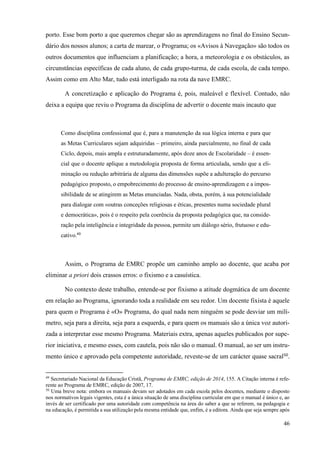 46
porto. Esse bom porto a que queremos chegar são as aprendizagens no final do Ensino Secun-
dário dos nossos alunos; a carta de marear, o Programa; os «Avisos à Navegação» são todos os
outros documentos que influenciam a planificação; a hora, a meteorologia e os obstáculos, as
circunstâncias específicas de cada aluno, de cada grupo-turma, de cada escola, de cada tempo.
Assim como em Alto Mar, tudo está interligado na rota da nave EMRC.
A concretização e aplicação do Programa é, pois, maleável e flexível. Contudo, não
deixa a equipa que reviu o Programa da disciplina de advertir o docente mais incauto que
Como disciplina confessional que é, para a manutenção da sua lógica interna e para que
as Metas Curriculares sejam adquiridas – primeiro, ainda parcialmente, no final de cada
Ciclo, depois, mais ampla e estruturadamente, após doze anos de Escolaridade – é essen-
cial que o docente aplique a metodologia proposta de forma articulada, sendo que a eli-
minação ou redução arbitrária de alguma das dimensões supõe a adulteração do percurso
pedagógico proposto, o empobrecimento do processo de ensino-aprendizagem e a impos-
sibilidade de se atingirem as Metas enunciadas. Nada, obsta, porém, à sua potencialidade
para dialogar com «outras conceções religiosas e éticas, presentes numa sociedade plural
e democrática», pois é o respeito pela coerência da proposta pedagógica que, na conside-
ração pela inteligência e integridade da pessoa, permite um diálogo sério, frutuoso e edu-
cativo.49
Assim, o Programa de EMRC propõe um caminho amplo ao docente, que acaba por
eliminar a priori dois crassos erros: o fixismo e a casuística.
No contexto deste trabalho, entende-se por fixismo a atitude dogmática de um docente
em relação ao Programa, ignorando toda a realidade em seu redor. Um docente fixista é aquele
para quem o Programa é «O» Programa, do qual nada nem ninguém se pode desviar um milí-
metro, seja para a direita, seja para a esquerda, e para quem os manuais são a única voz autori-
zada a interpretar esse mesmo Programa. Materiais extra, apenas aqueles publicados por supe-
rior iniciativa, e mesmo esses, com cautela, pois não são o manual. O manual, ao ser um instru-
mento único e aprovado pela competente autoridade, reveste-se de um carácter quase sacral50
.
49
Secretariado Nacional da Educação Cristã, Programa de EMRC, edição de 2014, 155. A Citação interna é refe-
rente ao Programa de EMRC, edição de 2007, 17.
50
Uma breve nota: embora os manuais devam ser adotados em cada escola pelos docentes, mediante o disposto
nos normativos legais vigentes, esta é a única situação de uma disciplina curricular em que o manual é único e, ao
invés de ser certificado por uma autoridade com competência na área do saber a que se referem, na pedagogia e
na educação, é permitida a sua utilização pela mesma entidade que, enfim, é a editora. Ainda que seja sempre após
 