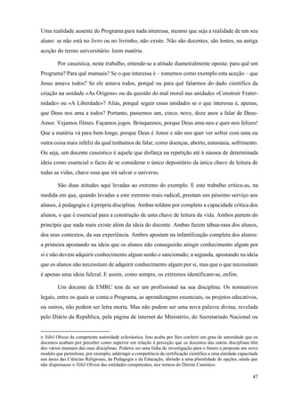 47
Uma realidade ausente do Programa para nada interessa, mesmo que seja a realidade de um seu
aluno: se não está no livro ou no livrinho, não existe. Não são docentes, são lentes, na antiga
aceção do termo universitário: leem matéria.
Por casuística, neste trabalho, entende-se a atitude diametralmente oposta: para quê um
Programa? Para quê manuais? Se o que interessa é – tomemos como exemplo esta aceção – que
Jesus amava todos? Se ele amava todos, porquê ou para quê falarmos do dado científico da
criação na unidade «As Origens» ou da questão do mal moral nas unidades «Construir Frater-
nidade» ou «A Liberdade»? Aliás, porquê seguir essas unidades se o que interessa é, apenas,
que Deus nos ama a todos? Portanto, passemos um, cinco, nove, doze anos a falar de Deus-
Amor. Vejamos filmes. Façamos jogos. Brinquemos, porque Deus ama-nos e quer-nos felizes!
Que a matéria vá para bem longe, porque Deus é Amor e não nos quer ver sofrer com uma ou
outra coisa mais infeliz da qual tenhamos de falar, como doenças, aborto, eutanásia, sofrimento.
Ou seja, um docente casuístico é aquele que disfarça na repetição até à náusea de determinada
ideia como essencial o facto de se considerar o único depositário da única chave de leitura de
todas as vidas, chave essa que irá salvar o universo.
São duas atitudes aqui levadas ao extremo do exemplo. E este trabalho critica-as, na
medida em que, quando levadas a este extremo mais radical, prestam um péssimo serviço aos
alunos, à pedagogia e à própria disciplina. Ambas toldam por completo a capacidade crítica dos
alunos, o que é essencial para a construção de uma chave de leitura da vida. Ambos partem do
princípio que nada mais existe além da ideia do docente. Ambas fazem tábua-rasa dos alunos,
dos seus contextos, da sua experiência. Ambos apostam na infantilização completa dos alunos:
a primeira apostando na ideia que os alunos não conseguirão atingir conhecimento algum por
si e não devem adquirir conhecimento algum senão o sancionado; a segunda, apostando na ideia
que os alunos não necessitam de adquirir conhecimento algum por si, mas que o que necessitam
é apenas uma ideia fulcral. E assim, como sempre, os extremos identificam-se, enfim.
Um docente de EMRC tem de ser um profissional na sua disciplina. Os normativos
legais, entre os quais se conta o Programa, as aprendizagens essenciais, os projetos educativos,
ou outros, não podem ser letra morta. Mas não podem ser uma nova palavra divina, revelada
pelo Diário da República, pela página de internet do Ministério, do Secretariado Nacional ou
o Nihil Obstat da competente autoridade eclesiástica. Isso acaba por lhes conferir um grau de autoridade que os
docentes acabam por perceber como superior em relação à perceção que os docentes das outras disciplinas têm
dos vários manuais das suas disciplinas. Poderia ser uma linha de investigação para o futuro a proposta um novo
modelo que permitisse, por exemplo, adstringir a competência de certificação científica a uma entidade capacitada
nas áreas das Ciências Religiosas, da Pedagogia e da Educação, abrindo a uma pluralidade de opções, ainda que
não dispensasse o Nihil Obstat das entidades competentes, nos termos do Direito Canónico.
 