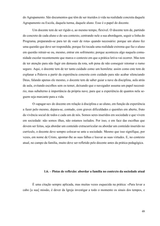 48
do Agrupamento. São documentos que têm de ser trazidos à vida na realidade concreta daquele
Agrupamento ou Escola, daquela turma, daquele aluno. Esse é o papel do docente.
Um docente tem de ser rígido e, ao mesmo tempo, flexível. O docente tem de, partindo
do concreto de cada aluno e do seu contexto, centrando nele a sua abordagem, seguir a linha do
Programa, preparando-se para ter de «sair de rota» quando necessário: porque um aluno fez
uma questão que deve ser respondida; porque foi tocada uma realidade extrema que faz o aluno
em questão retrair-se ou, mesmo, entrar em sofrimento; porque aconteceu algo naquela comu-
nidade escolar recentemente que marca o contexto em que a prática letiva vai ocorrer. Mas tem
de ter atenção para não fugir em demasia da rota, sob pena de não conseguir retomar o rumo
seguro. Aqui, o docente tem de ter tanto cuidado como um homileta: assim como este tem de
explanar a Palavra a partir da experiência concreta com cuidado para não acabar silenciando
Deus, falando apenas ele mesmo, o docente tem de saber guiar a nave da disciplina, aula atrás
de aula, evitando escolhos sem os temer, deixando que o navegador assuma um papel necessá-
rio, mas subalterno à importância da própria nave, para que a experiência de quantos nela se-
guem seja marcante para a vida.
O «apagar-se» do docente em relação à disciplina e ao aluno, em função da experiência
a fazer pelo mesmo, depara-se, contudo, com graves dificuldades e questões em aberto, fruto
da vivência social de todos e cada um de nós. Somos seres inseridos em sociedade e que vivem
em sociedade: não somos ilhas, não estamos isolados. Por isso, e em face das escolhas que
devem ser feitas, seja abordar um conteúdo extracurricular ou abordar um conteúdo inserido no
currículo, o docente deve sempre colocar-se ante a sociedade. Mesmo que isso signifique, por
vezes, em nome de Cristo, apontar-lhe as suas falhas e louvar as suas virtudes. E, no contexto
atual, no campo da família, muito deve ser refletido pelo docente antes da prática pedagógica.
1.6. – Pistas de reflexão: abordar a família no contexto da sociedade atual
É uma citação sempre aplicada, mas muitas vezes esquecida na prática: «Para levar a
cabo [a sua] missão, é dever da Igreja investigar a todo o momento os sinais dos tempos, e
 