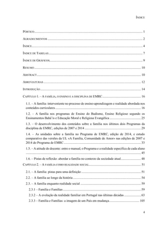 4
ÍNDICE
PÓRTICO................................................................................................................................. 1
AGRADECIMENTOS ................................................................................................................. 2
ÍNDICE.................................................................................................................................... 4
ÍNDICE DE TABELAS................................................................................................................ 7
ÍNDICE DE GRÁFICOS............................................................................................................... 9
RESUMO ............................................................................................................................... 10
ABSTRACT............................................................................................................................ 10
ABREVIATURAS .................................................................................................................... 12
INTRODUÇÃO........................................................................................................................ 14
CAPÍTULO 1. – A FAMÍLIA, O ENSINO E A DISCIPLINA DE EMRC.............................................. 16
1.1. – A família: interveniente no processo de ensino-aprendizagem e realidade abordada nos
conteúdos curriculares...................................................................................................... 16
1.2. – A família nos programas de Ensino do Budismo, Ensino Religioso segundo os
Ensinamentos Bahá’is e Educação Moral e Religiosa Evangélica ..................................... 25
1.3. – O desenvolvimento dos conteúdos sobre a família nos últimos dois Programas da
disciplina de EMRC, edições de 2007 e 2014 ................................................................... 29
1.4. – As unidades sobre a família no Programa de EMRC, edição de 2014, e estudo
comparativo das versões da UL «A Família, Comunidade de Amor» nas edições de 2007 e
2014 do Programa de EMRC............................................................................................ 33
1.5. – A atitude do docente: entre o manual, o Programa e a realidade específica de cada aluno
......................................................................................................................................... 45
1.6. – Pistas de reflexão: abordar a família no contexto da sociedade atual........................ 48
CAPÍTULO 2. – A FAMÍLIA COMO REALIDADE SOCIAL.............................................................. 51
2.1. – A família: pistas para uma definição ....................................................................... 51
2.2. – A família ao longo da história ................................................................................. 54
2.3. – A família enquanto realidade social ........................................................................ 59
2.3.1 – Família e Famílias............................................................................................. 59
2.3.2 – A evolução da realidade familiar em Portugal nas últimas décadas .................... 63
2.3.3 – Família e Famílias: a imagem de um País em mudança.................................... 105
 