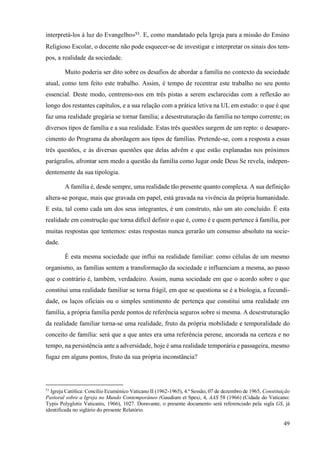 49
interpretá-los à luz do Evangelho»51
. E, como mandatado pela Igreja para a missão do Ensino
Religioso Escolar, o docente não pode esquecer-se de investigar e interpretar os sinais dos tem-
pos, a realidade da sociedade.
Muito poderia ser dito sobre os desafios de abordar a família no contexto da sociedade
atual, como tem feito este trabalho. Assim, é tempo de recentrar este trabalho no seu ponto
essencial. Deste modo, centremo-nos em três pistas a serem esclarecidas com a reflexão ao
longo dos restantes capítulos, e a sua relação com a prática letiva na UL em estudo: o que é que
faz uma realidade gregária se tornar família; a desestruturação da família no tempo corrente; os
diversos tipos de família e a sua realidade. Estas três questões surgem de um repto: o desapare-
cimento do Programa da abordagem aos tipos de famílias. Pretende-se, com a resposta a essas
três questões, e às diversas questões que delas advêm e que estão explanadas nos próximos
parágrafos, afrontar sem medo a questão da família como lugar onde Deus Se revela, indepen-
dentemente da sua tipologia.
A família é, desde sempre, uma realidade tão presente quanto complexa. A sua definição
altera-se porque, mais que gravada em papel, está gravada na vivência da própria humanidade.
E esta, tal como cada um dos seus integrantes, é um construto, não um ato concluído. É esta
realidade em construção que torna difícil definir o que é, como é e quem pertence à família, por
muitas respostas que tentemos: estas respostas nunca gerarão um consenso absoluto na socie-
dade.
É esta mesma sociedade que influi na realidade familiar: como células de um mesmo
organismo, as famílias sentem a transformação da sociedade e influenciam a mesma, ao passo
que o contrário é, também, verdadeiro. Assim, numa sociedade em que o acordo sobre o que
constitui uma realidade familiar se torna frágil, em que se questiona se é a biologia, a fecundi-
dade, os laços oficiais ou o simples sentimento de pertença que constitui uma realidade em
família, a própria família perde pontos de referência seguros sobre si mesma. A desestruturação
da realidade familiar torna-se uma realidade, fruto da própria mobilidade e temporalidade do
conceito de família: será que a que antes era uma referência perene, ancorada na certeza e no
tempo, na persistência ante a adversidade, hoje é uma realidade temporária e passageira, mesmo
fugaz em alguns pontos, fruto da sua própria inconstância?
51
Igreja Católica: Concílio Ecuménico Vaticano II (1962-1965), 4.ª Sessão, 07 de dezembro de 1965, Constituição
Pastoral sobre a Igreja no Mundo Contemporâneo (Gaudium et Spes), 4, AAS 58 (1966) (Cidade do Vaticano:
Typis Polyglotis Vaticanis, 1966), 1027. Doravante, o presente documento será referenciado pela sigla GS, já
identificada no siglário do presente Relatório.
 
