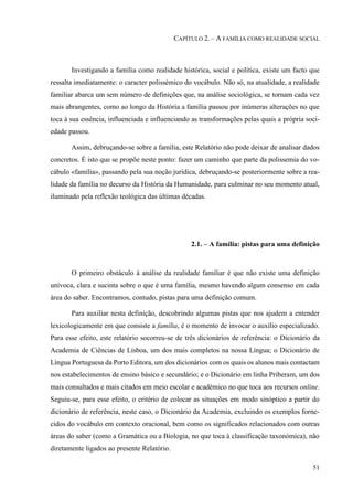 51
CAPÍTULO 2. – A FAMÍLIA COMO REALIDADE SOCIAL
Investigando a família como realidade histórica, social e política, existe um facto que
ressalta imediatamente: o caracter polissémico do vocábulo. Não só, na atualidade, a realidade
familiar abarca um sem número de definições que, na análise sociológica, se tornam cada vez
mais abrangentes, como ao longo da História a família passou por inúmeras alterações no que
toca à sua essência, influenciada e influenciando as transformações pelas quais a própria soci-
edade passou.
Assim, debruçando-se sobre a família, este Relatório não pode deixar de analisar dados
concretos. É isto que se propõe neste ponto: fazer um caminho que parte da polissemia do vo-
cábulo «família», passando pela sua noção jurídica, debruçando-se posteriormente sobre a rea-
lidade da família no decurso da História da Humanidade, para culminar no seu momento atual,
iluminado pela reflexão teológica das últimas décadas.
2.1. – A família: pistas para uma definição
O primeiro obstáculo à análise da realidade familiar é que não existe uma definição
unívoca, clara e sucinta sobre o que é uma família, mesmo havendo algum consenso em cada
área do saber. Encontramos, contudo, pistas para uma definição comum.
Para auxiliar nesta definição, descobrindo algumas pistas que nos ajudem a entender
lexicologicamente em que consiste a família, é o momento de invocar o auxílio especializado.
Para esse efeito, este relatório socorreu-se de três dicionários de referência: o Dicionário da
Academia de Ciências de Lisboa, um dos mais completos na nossa Língua; o Dicionário de
Língua Portuguesa da Porto Editora, um dos dicionários com os quais os alunos mais contactam
nos estabelecimentos de ensino básico e secundário; e o Dicionário em linha Priberam, um dos
mais consultados e mais citados em meio escolar e académico no que toca aos recursos online.
Seguiu-se, para esse efeito, o critério de colocar as situações em modo sinóptico a partir do
dicionário de referência, neste caso, o Dicionário da Academia, excluindo os exemplos forne-
cidos do vocábulo em contexto oracional, bem como os significados relacionados com outras
áreas do saber (como a Gramática ou a Biologia, no que toca à classificação taxonómica), não
diretamente ligados ao presente Relatório.
 