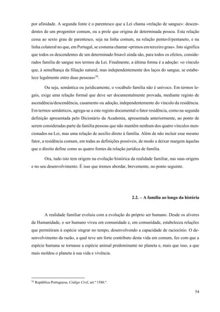 54
por afinidade. A segunda fonte é o parentesco que a Lei chama «relação de sangue»: descen-
dentes de um progenitor comum, ou a prole que origina de determinada pessoa. Esta relação
cessa ao sexto grau de parentesco, seja na linha comum, na relação pentavô/pentaneto, e na
linha colateral no que, em Portugal, se costuma chamar «primos em terceiro grau». Isto significa
que todos os descendentes de um determinado bisavô ainda são, para todos os efeitos, conside-
rados família de sangue nos termos da Lei. Finalmente, a última forma é a adoção: «o vínculo
que, à semelhança da filiação natural, mas independentemente dos laços do sangue, se estabe-
lece legalmente entre duas pessoas»56
.
Ou seja, semântica ou juridicamente, o vocábulo família não é unívoco. Em termos le-
gais, exige uma relação formal que deve ser documentalmente provada, mediante registo de
ascendência/descendência, casamento ou adoção, independentemente do vínculo da residência.
Em termos semânticos, agrega-se a este registo documental o fator residência, como na segunda
definição apresentada pelo Dicionário da Academia, apresentada anteriormente, ao ponto de
serem consideradas parte da família pessoas que não mantêm nenhum dos quatro vínculos men-
cionados na Lei, mas uma relação de auxílio direto à família. Além de não incluir esse mesmo
fator, a residência comum, em todas as definições possíveis, de modo a deixar margem àquelas
que o direito define como as quatro fontes da relação jurídica de família.
Ora, tudo isto tem origem na evolução histórica da realidade familiar, nas suas origens
e no seu desenvolvimento. É isso que iremos abordar, brevemente, no ponto seguinte.
2.2. – A família ao longo da história
A realidade familiar evoluiu com a evolução do próprio ser humano. Desde os alvores
da Humanidade, o ser humano viveu em comunidade e, em comunidade, estabeleceu relações
que permitiram à espécie singrar no tempo, desenvolvendo a capacidade de raciocínio. O de-
senvolvimento da razão, a qual teve um forte contributo desta vida em comum, fez com que a
espécie humana se tornasse a espécie animal predominante no planeta e, mais que isso, a que
mais moldou o planeta à sua vida e vivência.
56
República Portuguesa, Código Civil, art.º 1586.º.
 