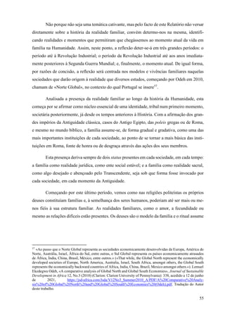 55
Não porque não seja uma temática cativante, mas pelo facto de este Relatório não versar
diretamente sobre a história da realidade familiar, convém determo-nos na mesma, identifi-
cando realidades e momentos que permitiram que chegássemos ao momento atual da vida em
família na Humanidade. Assim, neste ponto, a reflexão deter-se-á em três grandes períodos: o
período até à Revolução Industrial; o período da Revolução Industrial até aos anos imediata-
mente posteriores à Segunda Guerra Mundial; e, finalmente, o momento atual. De igual forma,
por razões de concisão, a reflexão será centrada nos modelos e vivências familiares naquelas
sociedades que darão origem à realidade que diversos estudos, começando por Odeh em 2010,
chamam de «Norte Global», no contexto do qual Portugal se insere57
.
Analisada a presença da realidade familiar ao longo da história da Humanidade, esta
começa por se afirmar como núcleo essencial de uma identidade, tribal num primeiro momento,
societária posteriormente, já desde os tempos anteriores à História. Com a afirmação dos gran-
des impérios da Antiguidade clássica, casos do Antigo Egipto, das poleis gregas ou de Roma,
e mesmo no mundo bíblico, a família assume-se, de forma gradual e gradativa, como uma das
mais importantes instituições de cada sociedade, ao ponto de se tornar a mais básica das insti-
tuições em Roma, fonte de honra ou de desgraça através das ações dos seus membros.
Esta presença deriva sempre de dois status presentes em cada sociedade, em cada tempo:
a família como realidade jurídica, como ente social estável; e a família como realidade sacral,
como algo desejado e abençoado pelo Transcendente, seja sob que forma fosse invocado por
cada sociedade, em cada momento da Antiguidade.
Começando por este último período, vemos como nas religiões politeístas os próprios
deuses constituíam famílias e, à semelhança dos seres humanos, poderiam até ser mais ou me-
nos fiéis à sua estrutura familiar. As realidades familiares, como o amor, a fecundidade ou
mesmo as relações difíceis estão presentes. Os deuses são o modelo da família e o ritual assume
57
«Ao passo que o Norte Global representa as sociedades economicamente desenvolvidas da Europa, América do
Norte, Austrália, Israel, África do Sul, entre outras, o Sul Global representa os países economicamente atrasados
de África, Índia, China, Brasil, México, entre outros.» («That while, the Global North represent the economically
developed societies of Europe, North America, Australia, Israel, South Africa, amongst others, the Global South
represents the economically backward countries of Africa, India, China, Brazil, Mexico amongst others.»). Lemuel
Ekedegwa Odeh, «A comparative analysis of Global North and Global South Economies», Journal of Sustainable
Development in Africa 12, No.3 (2010) (Clarion: Clarion University of Pennsylvania): 338, acedido a 12 de junho
de 2021, https://jsd-africa.com/Jsda/V12No3_Summer2010_A/PDF/A%20Comparative%20Analy-
sis%20of%20Global%20North%20and%20Global%20South%20Economies%20(Odeh).pdf. Tradução do Autor
deste trabalho.
 