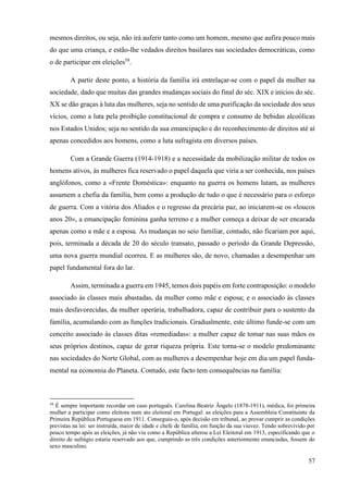 57
mesmos direitos, ou seja, não irá auferir tanto como um homem, mesmo que aufira pouco mais
do que uma criança, e estão-lhe vedados direitos basilares nas sociedades democráticas, como
o de participar em eleições58
.
A partir deste ponto, a história da família irá entrelaçar-se com o papel da mulher na
sociedade, dado que muitas das grandes mudanças sociais do final do séc. XIX e inícios do séc.
XX se dão graças à luta das mulheres, seja no sentido de uma purificação da sociedade dos seus
vícios, como a luta pela proibição constitucional de compra e consumo de bebidas alcoólicas
nos Estados Unidos; seja no sentido da sua emancipação e do reconhecimento de direitos até aí
apenas concedidos aos homens, como a luta sufragista em diversos países.
Com a Grande Guerra (1914-1918) e a necessidade da mobilização militar de todos os
homens ativos, às mulheres fica reservado o papel daquela que viria a ser conhecida, nos países
anglófonos, como a «Frente Doméstica»: enquanto na guerra os homens lutam, as mulheres
assumem a chefia da família, bem como a produção de tudo o que é necessário para o esforço
de guerra. Com a vitória dos Aliados e o regresso da precária paz, ao iniciarem-se os «loucos
anos 20», a emancipação feminina ganha terreno e a mulher começa a deixar de ser encarada
apenas como a mãe e a esposa. As mudanças no seio familiar, contudo, não ficariam por aqui,
pois, terminada a década de 20 do século transato, passado o período da Grande Depressão,
uma nova guerra mundial ocorreu. E as mulheres são, de novo, chamadas a desempenhar um
papel fundamental fora do lar.
Assim, terminada a guerra em 1945, temos dois papéis em forte contraposição: o modelo
associado às classes mais abastadas, da mulher como mãe e esposa; e o associado às classes
mais desfavorecidas, da mulher operária, trabalhadora, capaz de contribuir para o sustento da
família, acumulando com as funções tradicionais. Gradualmente, este último funde-se com um
conceito associado às classes ditas «remediadas»: a mulher capaz de tomar nas suas mãos os
seus próprios destinos, capaz de gerar riqueza própria. Este torna-se o modelo predominante
nas sociedades do Norte Global, com as mulheres a desempenhar hoje em dia um papel funda-
mental na economia do Planeta. Contudo, este facto tem consequências na família:
58
É sempre importante recordar um caso português. Carolina Beatriz Ângelo (1878-1911), médica, foi primeira
mulher a participar como eleitora num ato eleitoral em Portugal: as eleições para a Assembleia Constituinte da
Primeira República Portuguesa em 1911. Conseguiu-o, após decisão em tribunal, ao provar cumprir as condições
previstas na lei: ser instruída, maior de idade e chefe de família, em função da sua viuvez. Tendo sobrevivido por
pouco tempo após as eleições, já não viu como a República alterou a Lei Eleitoral em 1913, especificando que o
direito de sufrágio estaria reservado aos que, cumprindo as três condições anteriormente enunciadas, fossem do
sexo masculino.
 