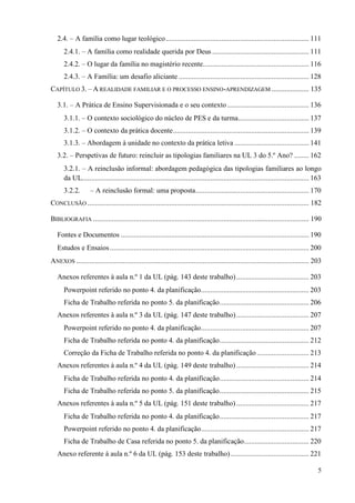 5
2.4. – A família como lugar teológico............................................................................. 111
2.4.1. – A família como realidade querida por Deus .................................................... 111
2.4.2. – O lugar da família no magistério recente......................................................... 116
2.4.3. – A Família: um desafio aliciante ...................................................................... 128
CAPÍTULO 3. – A REALIDADE FAMILIAR E O PROCESSO ENSINO-APRENDIZAGEM .................... 135
3.1. – A Prática de Ensino Supervisionada e o seu contexto............................................ 136
3.1.1. – O contexto sociológico do núcleo de PES e da turma...................................... 137
3.1.2. – O contexto da prática docente......................................................................... 139
3.1.3. – Abordagem à unidade no contexto da prática letiva ........................................ 141
3.2. – Perspetivas de futuro: reincluir as tipologias familiares na UL 3 do 5.º Ano? ........ 162
3.2.1. – A reinclusão informal: abordagem pedagógica das tipologias familiares ao longo
da UL.......................................................................................................................... 163
3.2.2. – A reinclusão formal: uma proposta............................................................. 170
CONCLUSÃO ....................................................................................................................... 182
BIBLIOGRAFIA .................................................................................................................... 190
Fontes e Documentos ..................................................................................................... 190
Estudos e Ensaios........................................................................................................... 200
ANEXOS ............................................................................................................................. 203
Anexos referentes à aula n.º 1 da UL (pág. 143 deste trabalho)....................................... 203
Powerpoint referido no ponto 4. da planificação.......................................................... 203
Ficha de Trabalho referida no ponto 5. da planificação................................................ 206
Anexos referentes à aula n.º 3 da UL (pág. 147 deste trabalho)....................................... 207
Powerpoint referido no ponto 4. da planificação.......................................................... 207
Ficha de Trabalho referida no ponto 4. da planificação................................................ 212
Correção da Ficha de Trabalho referida no ponto 4. da planificação............................ 213
Anexos referentes à aula n.º 4 da UL (pág. 149 deste trabalho) ....................................... 214
Ficha de Trabalho referida no ponto 4. da planificação................................................ 214
Ficha de Trabalho referida no ponto 5. da planificação................................................ 215
Anexos referentes à aula n.º 5 da UL (pág. 151 deste trabalho) ....................................... 217
Ficha de Trabalho referida no ponto 4. da planificação................................................ 217
Powerpoint referido no ponto 4. da planificação.......................................................... 217
Ficha de Trabalho de Casa referida no ponto 5. da planificação................................... 220
Anexo referente à aula n.º 6 da UL (pág. 153 deste trabalho) .......................................... 221
 