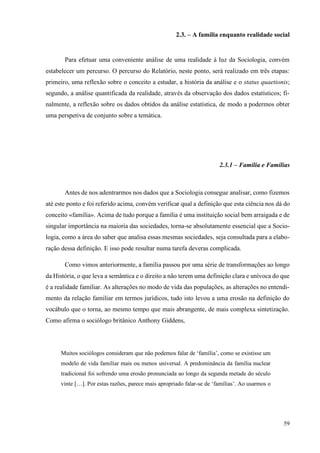 59
2.3. – A família enquanto realidade social
Para efetuar uma conveniente análise de uma realidade à luz da Sociologia, convém
estabelecer um percurso. O percurso do Relatório, neste ponto, será realizado em três etapas:
primeiro, uma reflexão sobre o conceito a estudar, a história da análise e o status quaetionis;
segundo, a análise quantificada da realidade, através da observação dos dados estatísticos; fi-
nalmente, a reflexão sobre os dados obtidos da análise estatística, de modo a podermos obter
uma perspetiva de conjunto sobre a temática.
2.3.1 – Família e Famílias
Antes de nos adentrarmos nos dados que a Sociologia consegue analisar, como fizemos
até este ponto e foi referido acima, convém verificar qual a definição que esta ciência nos dá do
conceito «família». Acima de tudo porque a família é uma instituição social bem arraigada e de
singular importância na maioria das sociedades, torna-se absolutamente essencial que a Socio-
logia, como a área do saber que analisa essas mesmas sociedades, seja consultada para a elabo-
ração dessa definição. E isso pode resultar numa tarefa deveras complicada.
Como vimos anteriormente, a família passou por uma série de transformações ao longo
da História, o que leva a semântica e o direito a não terem uma definição clara e unívoca do que
é a realidade familiar. As alterações no modo de vida das populações, as alterações no entendi-
mento da relação familiar em termos jurídicos, tudo isto levou a uma erosão na definição do
vocábulo que o torna, ao mesmo tempo que mais abrangente, de mais complexa sintetização.
Como afirma o sociólogo britânico Anthony Giddens,
Muitos sociólogos consideram que não podemos falar de ‘família’, como se existisse um
modelo de vida familiar mais ou menos universal. A predominância da família nuclear
tradicional foi sofrendo uma erosão pronunciada ao longo da segunda metade do século
vinte […]. Por estas razões, parece mais apropriado falar-se de ‘famílias’. Ao usarmos o
 