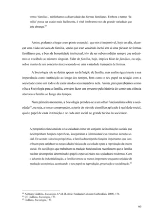 60
termo ‘famílias’, sublinhamos a diversidade das formas familiares. Embora o termo ‘fa-
mília’ possa ser usado mais facilmente, é vital lembrarmo-nos da grande variedade que
este abrange.60
Assim, podemos chegar a um ponto essencial: que nos é impossível, hoje em dia, alcan-
çar uma visão unívoca de família, sendo que este vocábulo inclui em si uma plêiade de formas
familiares que, a bem da honestidade intelectual, têm de ser subentendidas sempre que reduzi-
mos o vocábulo ao número singular. Falar de família, hoje, implica falar de famílias, ou seja,
sob o manto de um conceito único esconde-se uma variedade tremenda de formas.
A Sociologia não se detém apenas na definição de família, mas analisa igualmente a sua
importância como instituição ao longo dos tempos, bem como o seu papel na relação com a
sociedade como um todo e de cada um dos seus membros nela. Assim, para percebermos como
olha a Sociologia para a família, convém fazer um percurso pela história do como esta ciência
abordou a família ao longo dos tempos.
Num primeiro momento, a Sociologia prendeu-se a um olhar funcionalista sobre a soci-
edade61
, ou seja, a tentar compreender, a partir do método científico aplicado à realidade social,
qual o papel de cada instituição e de cada ator social no grande tecido da sociedade.
A perspectiva funcionalista vê a sociedade como um conjunto de instituições sociais que
desempenham funções específicas, assegurando a continuidade e o consenso do todo so-
cial. De acordo com esta perspectiva, a família desempenha funções importantes que con-
tribuem para satisfazer as necessidades básicas da sociedade e para a reprodução da ordem
social. Os sociólogos que trabalham na tradição funcionalista reconhecem que a família
nuclear desempenha determinados papéis especializados nas sociedades modernas. Com
o advento da industrialização, a família tornou-se menos importante enquanto unidade de
produção económica, acentuando o seu papel na reprodução, procriação e socialização.62
60
Anthony Giddens, Sociologia, 6.ª ed. (Lisboa: Fundação Calouste Gulbenkian, 2008), 176.
61
Cf. Giddens, Sociologia, 177.
62
Giddens, Sociologia, 177.
 