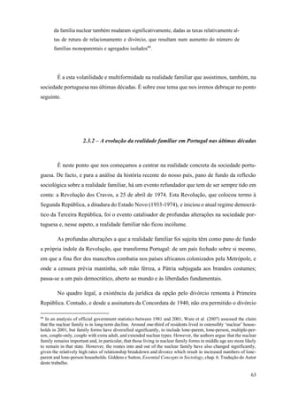 63
da família nuclear também mudaram significativamente, dadas as taxas relativamente al-
tas de rutura de relacionamento e divórcio, que resultam num aumento do número de
famílias monoparentais e agregados isolados66
.
É a esta volatilidade e multiformidade na realidade familiar que assistimos, também, na
sociedade portuguesa nas últimas décadas. É sobre esse tema que nos iremos debruçar no ponto
seguinte.
2.3.2 – A evolução da realidade familiar em Portugal nas últimas décadas
É neste ponto que nos começamos a centrar na realidade concreta da sociedade portu-
guesa. De facto, e para a análise da história recente do nosso país, pano de fundo da reflexão
sociológica sobre a realidade familiar, há um evento refundador que tem de ser sempre tido em
conta: a Revolução dos Cravos, a 25 de abril de 1974. Esta Revolução, que colocou termo à
Segunda República, a ditadura do Estado Novo (1933-1974), e iniciou o atual regime democrá-
tico da Terceira República, foi o evento catalisador de profundas alterações na sociedade por-
tuguesa e, nesse aspeto, a realidade familiar não ficou incólume.
As profundas alterações a que a realidade familiar foi sujeita têm como pano de fundo
a própria índole da Revolução, que transforma Portugal: de um país fechado sobre si mesmo,
em que a fina flor dos mancebos combatia nos países africanos colonizados pela Metrópole, e
onde a censura prévia mantinha, sob mão férrea, a Pátria subjugada aos brandos costumes;
passa-se a um país democrático, aberto ao mundo e às liberdades fundamentais.
No quadro legal, a existência da jurídica da opção pelo divórcio remonta à Primeira
República. Contudo, e desde a assinatura da Concordata de 1940, não era permitido o divórcio
66
In an analysis of official government statistics between 1981 and 2001, Ware et al. (2007) assessed the claim
that the nuclear family is in long-term decline. Around one-third of residents lived in ostensibly ‘nuclear’ house-
holds in 2001, but family forms have diversified significantly, to include lone-parent, lone-person, multiple-per-
son, couple-only, couple with extra adult, and extended nuclear types. However, the authors argue that the nuclear
family remains important and, in particular, that those living in nuclear family forms in middle age are more likely
to remain in that state. However, the routes into and out of the nuclear family have also changed significantly,
given the relatively high rates of relationship breakdown and divorce which result in increased numbers of lone-
parent and lone-person households. Giddens e Sutton, Essential Concepts in Sociology, chap. 6. Tradução do Autor
deste trabalho.
 