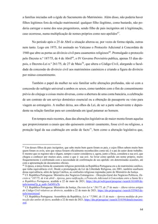 64
a famílias iniciadas sob a égide do Sacramento do Matrimónio. Além disso, não poderia haver
filhos legítimos fora da relação matrimonial: qualquer filho ilegítimo, como bastardo, não po-
deria carregar o nome dos seus progenitores, sendo filho de pais incógnitos até à legitimação,
caso ocorresse, numa multiplicação de nomes próprios como neo-apelidos67
.
No período após o 25 de Abril a situação alterou-se, por vezes de forma rápida, outras
nem tanto. Logo em 1975, foi assinado no Vaticano o Protocolo Adicional à Concordata de
1940 que abre as portas ao divórcio civil para casamentos religiosos68
. Promulgado o protocolo
pelo Decreto n.º 187/75, de 4 de Abril69
, o IV Governo Provisório publica, apenas 53 dias de-
pois, o Decreto-Lei n.º 261/75, de 27 de Maio70
, que altera o Código Civil, alargando a facul-
dade da concessão do divórcio civil aos matrimónios canónicos e criando a figura do divórcio
por mútuo consentimento.
Também o papel da mulher no seio familiar sofre alterações profundas, não só com a
concessão do sufrágio universal a ambos os sexos, como também com o fim do consentimento
prévio do cônjuge a coisas muito diversas, como a abertura de uma conta bancária, a celebração
de um contrato de um serviço doméstico essencial ou a obtenção de passaporte ou visto para
viagem ao estrangeiro. A mulher deixa, aos olhos da Lei, de ser a parte subserviente e depen-
dente na relação familiar para ser considerada em igual patamar ao homem.
Em tempos mais recentes, duas das alterações legislativas de maior monta foram aquelas
que proporcionaram a casais que não quisessem contrair casamento, fosse civil ou religioso, a
proteção legal da sua coabitação em união de facto71
, bem como a alteração legislativa que,
67
Um desses filhos de pais incógnitos, que sabe muito bem quem foram os pais, e cujos filhos sabem muito bem
quem foram os avós, sem que nunca fossem oficialmente reconhecidos como tal, é o pai do autor deste trabalho.
E mesmo que os registos não o digam, sempre o autor considerou e, agora, junto a Deus, considera a sua avó, que
chegou a conhecer por muitos anos, como o que é: sua avó. Ao levar como apelido um nome próprio, muito
frequentemente é confrontado com a necessidade de confirmação do seu apelido: em determinadas ocasiões, até
com a apresentação de documentos oficiais.
68
À época, a única forma de casamento religioso permitida na República Portuguesa era a do matrimónio católico,
que tinha equivalência civil. Desde a promulgação da Lei da Liberdade Religiosa, em 2001, também usufruem
dessa equivalência, além da Igreja Católica, as confissões religiosas registadas junto do Ministério da Justiça.
69
Cf. República Portuguesa: Ministério dos Negócios Estrangeiros – Direcção-Geral dos Negócios Políticos, De-
creto n.º 187/75, de 4 de abril – Aprova, para ratificação, o Protocolo Adicional à Concordata entre a Santa Sé e
a República Portuguesa, acedido a 22 de maio de 2021, https://dre.pt/web/guest/pesquisa/-/search/161689/de-
tails/normal?p_p_auth=5nO4Vu7h.
70
Cf. República Portuguesa: Ministério da Justiça, Decreto-Lei n.º 261/75, de 27 de maio – Altera vários artigos
do Código Civil relativos ao divórcio, acedido a 22 de maio de 2021, https://dre.pt/pesquisa/-/search/335965/de-
tails/maximized.
71
Cf. República Portuguesa: Assembleia da República, Lei n.º 7/2001, de 11 de maio – Aprova medidas de pro-
tecção das uniões de facto, acedido a 22 de maio de 2021, https://dre.pt/pesquisa/-/search/314194/details/maximi-
zed.
 