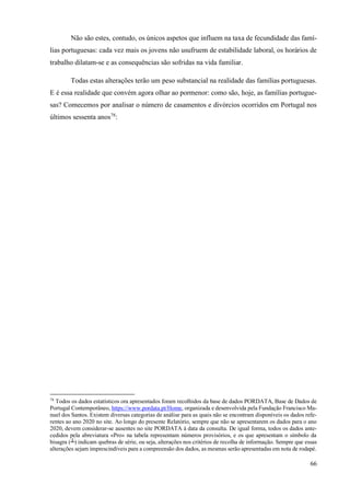 66
Não são estes, contudo, os únicos aspetos que influem na taxa de fecundidade das famí-
lias portuguesas: cada vez mais os jovens não usufruem de estabilidade laboral, os horários de
trabalho dilatam-se e as consequências são sofridas na vida familiar.
Todas estas alterações terão um peso substancial na realidade das famílias portuguesas.
E é essa realidade que convém agora olhar ao pormenor: como são, hoje, as famílias portugue-
sas? Comecemos por analisar o número de casamentos e divórcios ocorridos em Portugal nos
últimos sessenta anos78
:
78
Todos os dados estatísticos ora apresentados foram recolhidos da base de dados PORDATA, Base de Dados de
Portugal Contemporâneo, https://www.pordata.pt/Home, organizada e desenvolvida pela Fundação Francisco Ma-
nuel dos Santos. Existem diversas categorias de análise para as quais não se encontram disponíveis os dados refe-
rentes ao ano 2020 no site. Ao longo do presente Relatório, sempre que não se apresentarem os dados para o ano
2020, devem considerar-se ausentes no site PORDATA à data da consulta. De igual forma, todos os dados ante-
cedidos pela abreviatura «Pro» na tabela representam números provisórios, e os que apresentam o símbolo da
bisagra (┴) indicam quebras de série, ou seja, alterações nos critérios de recolha de informação. Sempre que essas
alterações sejam imprescindíveis para a compreensão dos dados, as mesmas serão apresentadas em nota de rodapé.
 