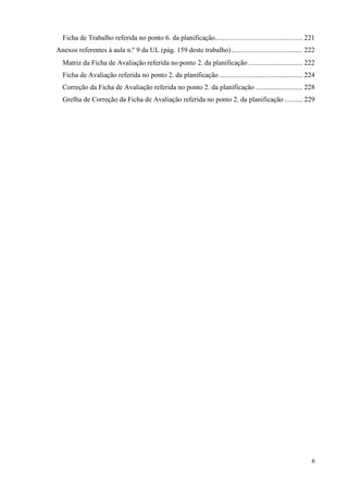 6
Ficha de Trabalho referida no ponto 6. da planificação................................................ 221
Anexos referentes à aula n.º 9 da UL (pág. 159 deste trabalho) ....................................... 222
Matriz da Ficha de Avaliação referida no ponto 2. da planificação.............................. 222
Ficha de Avaliação referida no ponto 2. da planificação.............................................. 224
Correção da Ficha de Avaliação referida no ponto 2. da planificação .......................... 228
Grelha de Correção da Ficha de Avaliação referida no ponto 2. da planificação .......... 229
 