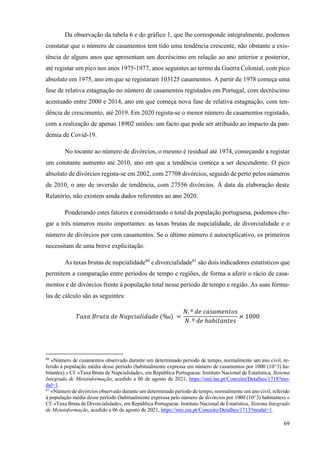 69
Da observação da tabela 6 e do gráfico 1, que lhe corresponde integralmente, podemos
constatar que o número de casamentos tem tido uma tendência crescente, não obstante a exis-
tência de alguns anos que apresentam um decréscimo em relação ao ano anterior e posterior,
até registar um pico nos anos 1975-1977, anos seguintes ao termo da Guerra Colonial, com pico
absoluto em 1975, ano em que se registaram 103125 casamentos. A partir de 1978 começa uma
fase de relativa estagnação no número de casamentos registados em Portugal, com decréscimo
acentuado entre 2000 e 2014, ano em que começa nova fase de relativa estagnação, com ten-
dência de crescimento, até 2019. Em 2020 regista-se o menor número de casamentos registado,
com a realização de apenas 18902 uniões: um facto que pode ser atribuído ao impacto da pan-
demia de Covid-19.
No tocante ao número de divórcios, o mesmo é residual até 1974, começando a registar
um constante aumento até 2010, ano em que a tendência começa a ser descendente. O pico
absoluto de divórcios regista-se em 2002, com 27708 divórcios, seguido de perto pelos números
de 2010, o ano de inversão de tendência, com 27556 divórcios. À data da elaboração deste
Relatório, não existem ainda dados referentes ao ano 2020.
Ponderando estes fatores e considerando o total da população portuguesa, podemos che-
gar a três números muito importantes: as taxas brutas de nupcialidade, de divorcialidade e o
número de divórcios por cem casamentos. Se o último número é autoexplicativo, os primeiros
necessitam de uma breve explicitação.
As taxas brutas de nupcialidade80
e divorcialidade81
são dois indicadores estatísticos que
permitem a comparação entre períodos de tempo e regiões, de forma a aferir o rácio de casa-
mentos e de divórcios frente à população total nesse período de tempo e região. As suas fórmu-
las de cálculo são as seguintes:
𝑇𝑎𝑥𝑎 𝐵𝑟𝑢𝑡𝑎 𝑑𝑒 𝑁𝑢𝑝𝑐𝑖𝑎𝑙𝑖𝑑𝑎𝑑𝑒 (‰) =
𝑁. º 𝑑𝑒 𝑐𝑎𝑠𝑎𝑚𝑒𝑛𝑡𝑜𝑠
𝑁. º 𝑑𝑒 ℎ𝑎𝑏𝑖𝑡𝑎𝑛𝑡𝑒𝑠
× 1000
80
«Número de casamentos observado durante um determinado período de tempo, normalmente um ano civil, re-
ferido à população média desse período (habitualmente expressa em número de casamentos por 1000 (10^3) ha-
bitantes).» Cf. «Taxa Bruta de Nupcialidade», em República Portuguesa: Instituto Nacional de Estatística, Sistema
Integrado de Metainformação, acedido a 06 de agosto de 2021, https://smi.ine.pt/Conceito/Detalhes/1718?mo-
dal=1.
81
«Número de divórcios observado durante um determinado período de tempo, normalmente um ano civil, referido
à população média desse período (habitualmente expressa pelo número de divórcios por 1000 (10^3) habitantes).»
Cf. «Taxa Bruta de Divorcialidade», em República Portuguesa: Instituto Nacional de Estatística, Sistema Integrado
de Metainformação, acedido a 06 de agosto de 2021, https://smi.ine.pt/Conceito/Detalhes/1713?modal=1.
 