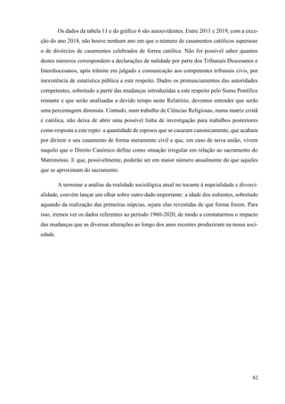 82
Os dados da tabela 11 e do gráfico 6 são autoevidentes. Entre 2011 e 2019, com a exce-
ção do ano 2018, não houve nenhum ano em que o número de casamentos católicos superasse
o de divórcios de casamentos celebrados de forma católica. Não foi possível saber quantos
destes números correspondem a declarações de nulidade por parte dos Tribunais Diocesanos e
Interdiocesanos, após trâmite em julgado e comunicação aos competentes tribunais civis, por
inexistência de estatística pública a este respeito. Dados os pronunciamentos das autoridades
competentes, sobretudo a partir das mudanças introduzidas a este respeito pelo Sumo Pontífice
reinante e que serão analisadas a devido tempo neste Relatório, devemos entender que serão
uma percentagem diminuta. Contudo, num trabalho de Ciências Religiosas, numa matriz cristã
e católica, não deixa de abrir uma possível linha de investigação para trabalhos posteriores
como resposta a este repto: a quantidade de esposos que se casaram canonicamente, que acabam
por dirimir o seu casamento de forma meramente civil e que, em caso de nova união, vivem
naquilo que o Direito Canónico define como situação irregular em relação ao sacramento do
Matrimónio. E que, possivelmente, poderão ser em maior número anualmente do que aqueles
que se aproximam do sacramento.
A terminar a análise da realidade sociológica atual no tocante à nupcialidade e divorci-
alidade, convém lançar um olhar sobre outro dado importante: a idade dos nubentes, sobretudo
aquando da realização das primeiras núpcias, sejam elas revestidas de que forma forem. Para
isso, iremos ver os dados referentes ao período 1960-2020, de modo a constatarmos o impacto
das mudanças que as diversas alterações ao longo dos anos recentes produziram na nossa soci-
edade.
 