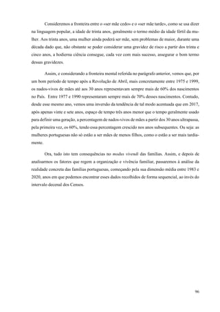 96
Consideremos a fronteira entre o «ser mãe cedo» e o «ser mãe tarde», como se usa dizer
na linguagem popular, a idade de trinta anos, geralmente o termo médio da idade fértil da mu-
lher. Aos trinta anos, uma mulher ainda poderá ser mãe, sem problemas de maior, durante uma
década dado que, não obstante se poder considerar uma gravidez de risco a partir dos trinta e
cinco anos, a hodierna ciência consegue, cada vez com mais sucesso, assegurar o bom termo
dessas gravidezes.
Assim, e considerando a fronteira mental referida no parágrafo anterior, vemos que, por
um bom período de tempo após a Revolução de Abril, mais concretamente entre 1975 e 1999,
os nados-vivos de mães até aos 30 anos representavam sempre mais de 60% dos nascimentos
no País. Entre 1977 e 1990 representaram sempre mais de 70% desses nascimentos. Contudo,
desde esse mesmo ano, vemos uma inversão da tendência de tal modo acentuada que em 2017,
após apenas vinte e sete anos, espaço de tempo três anos menor que o tempo geralmente usado
para definir uma geração, a percentagem de nados-vivos de mães a partir dos 30 anos ultrapassa,
pela primeira vez, os 60%, tendo essa percentagem crescido nos anos subsequentes. Ou seja: as
mulheres portuguesas não só estão a ser mães de menos filhos, como o estão a ser mais tardia-
mente.
Ora, tudo isto tem consequências no modus vivendi das famílias. Assim, e depois de
analisarmos os fatores que regem a organização e vivência familiar, passaremos à análise da
realidade concreta das famílias portuguesas, começando pela sua dimensão média entre 1983 e
2020, anos em que podemos encontrar esses dados recolhidos de forma sequencial, ao invés do
intervalo decenal dos Censos.
 
