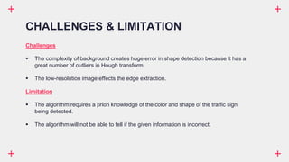 Challenges
 The complexity of background creates huge error in shape detection because it has a
great number of outliers in Hough transform.
 The low-resolution image effects the edge extraction.
Limitation
 The algorithm requires a priori knowledge of the color and shape of the traffic sign
being detected.
 The algorithm will not be able to tell if the given information is incorrect.
CHALLENGES & LIMITATION
 
