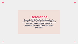Reference
Zhang, S. (2016). Traffic sign detection for
vision-based driver’s assistance in land-based
vehicles. Technical report, School of
Aeronautics and Astronautics-Stanford
University.
 
