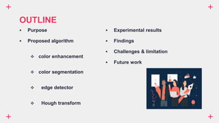  Purpose
 Proposed algorithm
 color enhancement
 color segmentation
 edge detector
 Hough transform
OUTLINE
 Experimental results
 Findings
 Challenges & limitation
 Future work
 